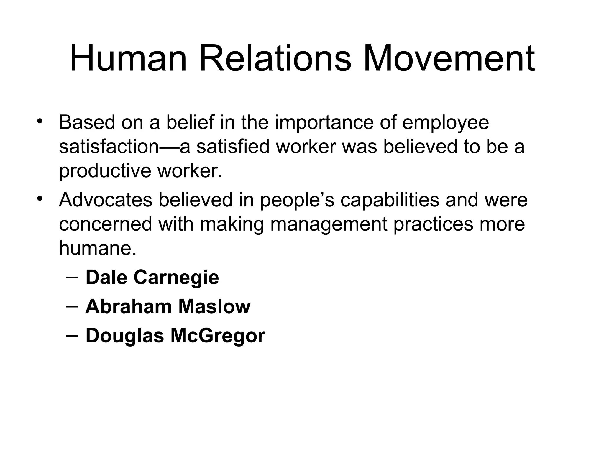 Human Relations Movement Based on a belief in the importance of employee satisfaction—a satisfied worker was believed to be a productive worker. Advocates believed in people’s capabilities and were concerned with making management practices more humane. Dale Carnegie Abraham Maslow Douglas McGregor 