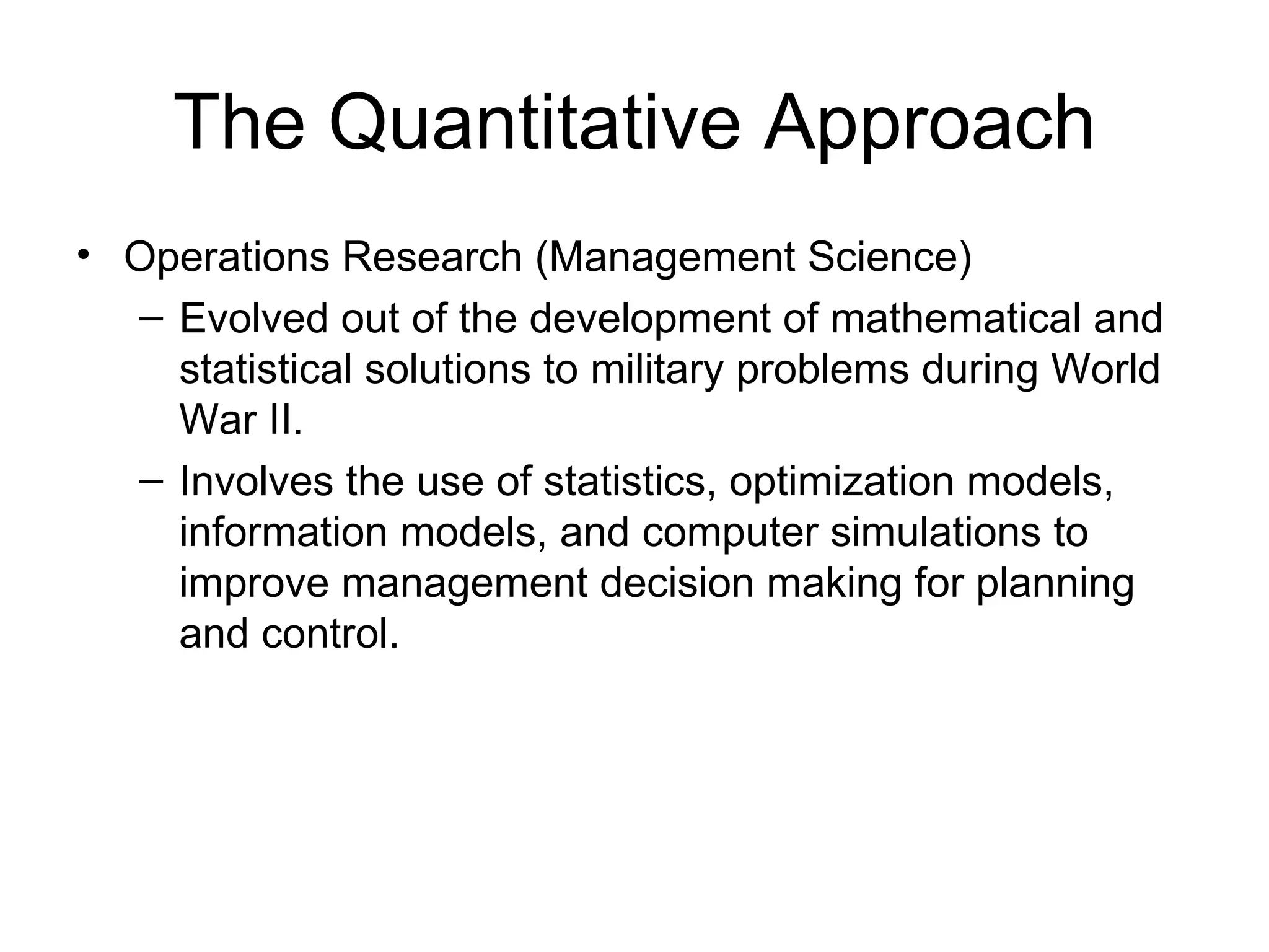 The Quantitative Approach Operations Research (Management Science) Evolved out of the development of mathematical and statistical solutions to military problems during World War II. Involves the use of statistics, optimization models, information models, and computer simulations to improve management decision making for planning and control. 