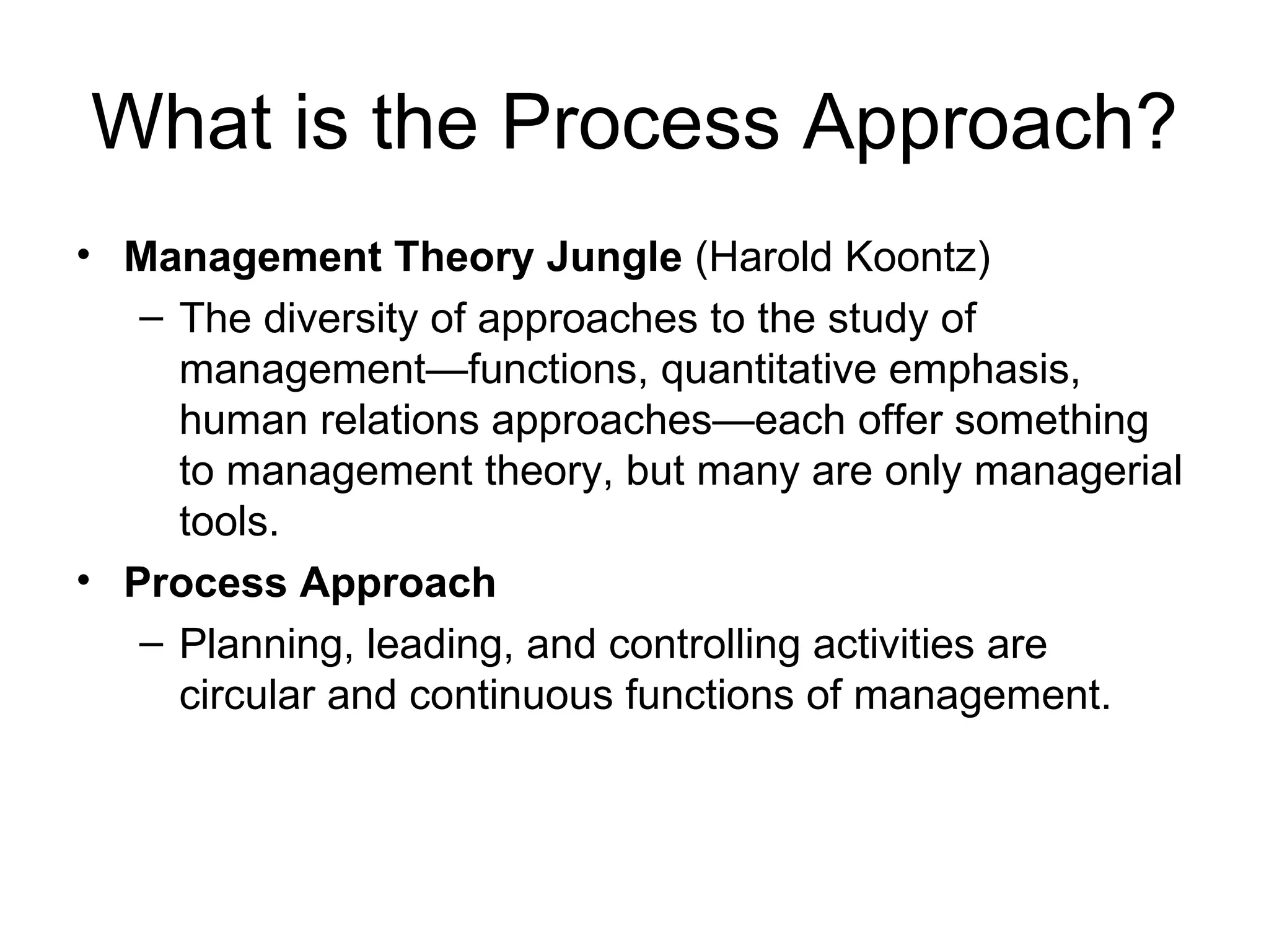 What is the Process Approach? Management Theory Jungle  (Harold Koontz) The diversity of approaches to the study of management—functions, quantitative emphasis, human relations approaches—each offer something to management theory, but many are only managerial tools. Process Approach Planning, leading, and controlling activities are circular and continuous functions of management. 