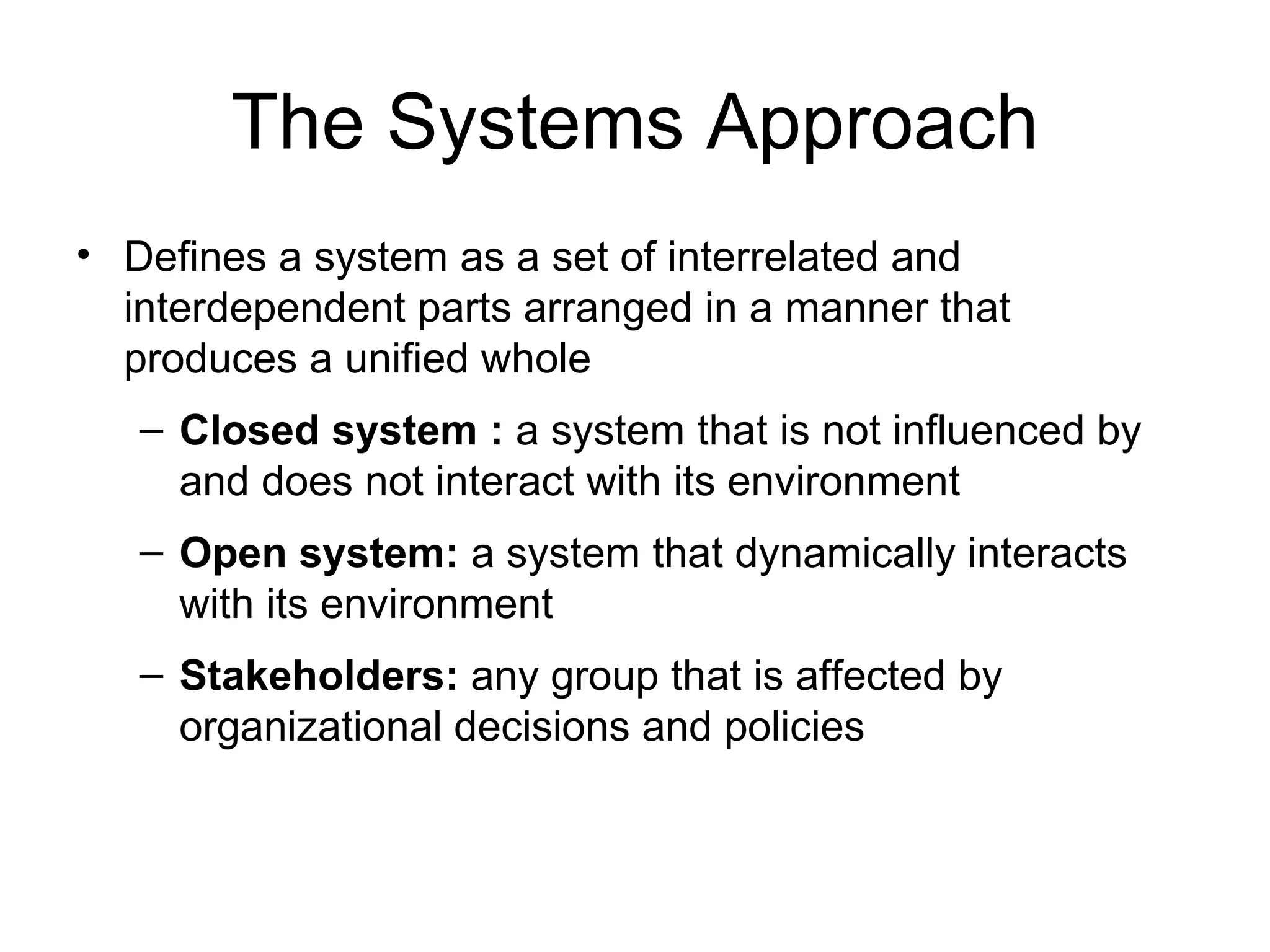The Systems Approach Defines a system as a set of interrelated and interdependent parts arranged in a manner that produces a unified whole Closed system :  a system that is not influenced by and does not interact with its environment Open system:  a system that dynamically interacts with its environment Stakeholders:  any group that is affected by organizational decisions and policies 