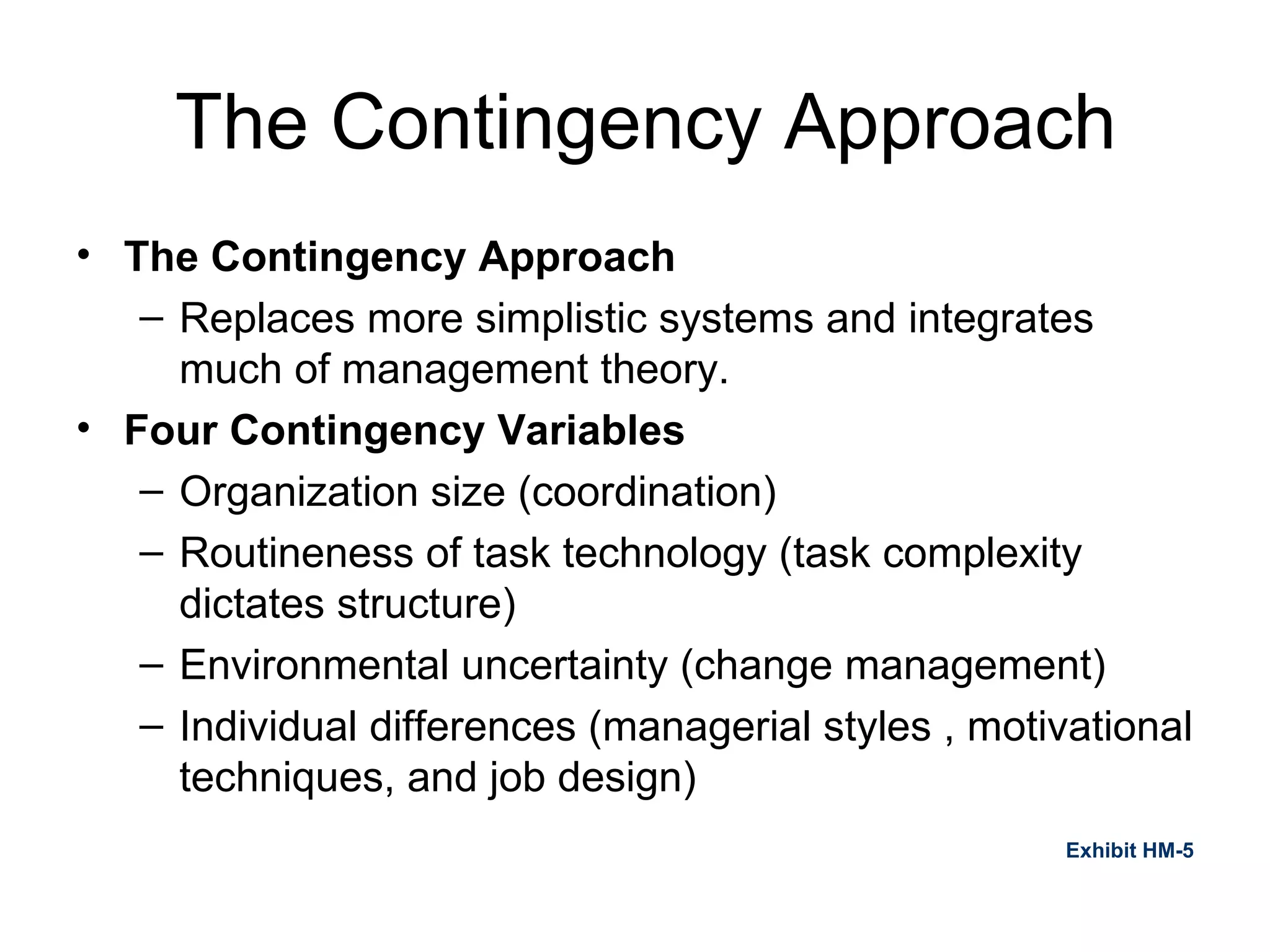 The Contingency Approach The Contingency Approach Replaces more simplistic systems and integrates much of management theory. Four Contingency Variables Organization size (coordination) Routineness of task technology (task complexity dictates structure) Environmental uncertainty (change management) Individual differences (managerial styles , motivational techniques, and job design) Exhibit HM-5 