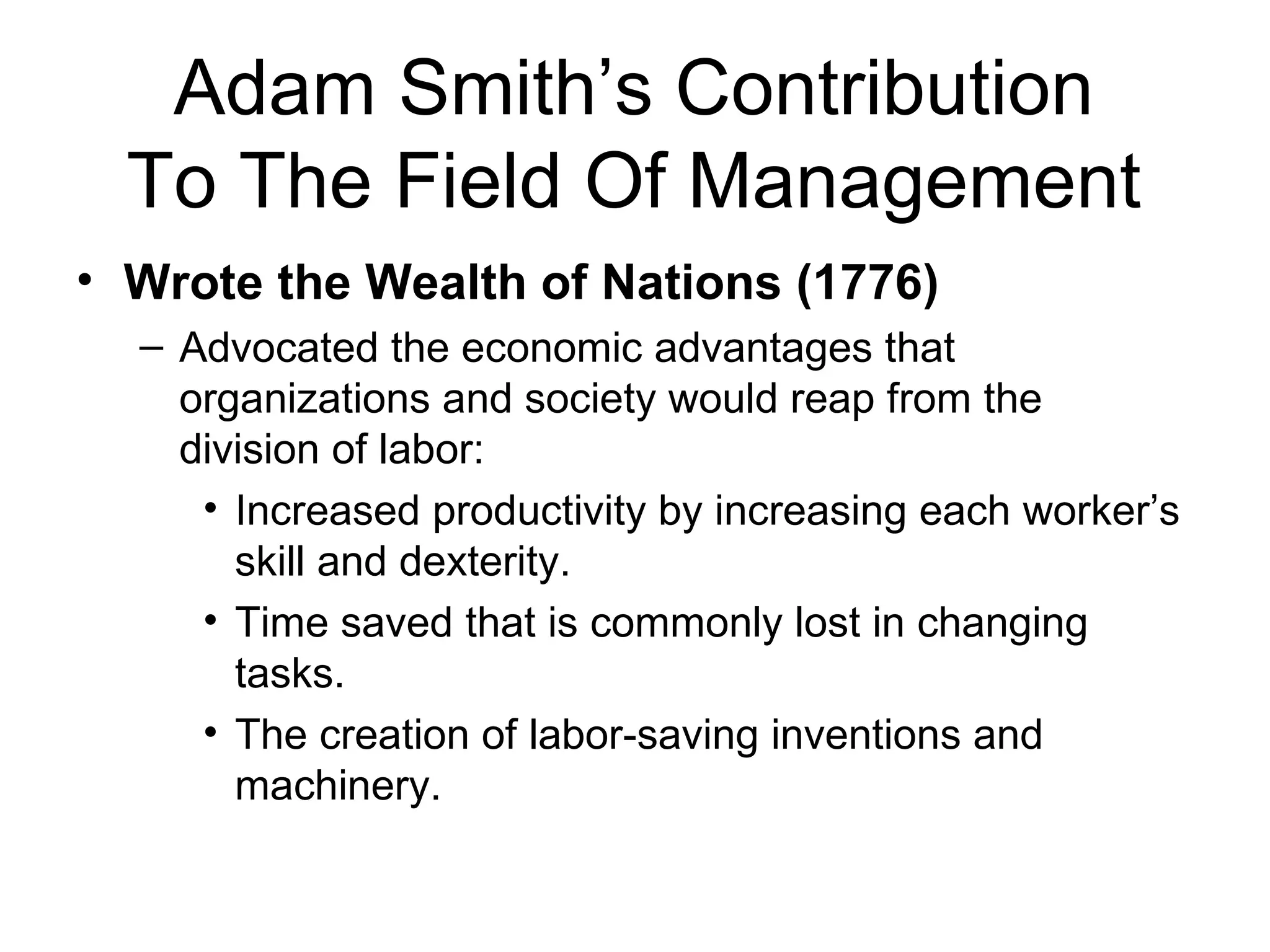 Adam Smith’s Contribution To The Field Of Management Wrote the Wealth of Nations (1776) Advocated the economic advantages that organizations and society would reap from the division of labor: Increased productivity by increasing each worker’s skill and dexterity. Time saved that is commonly lost in changing tasks. The creation of labor-saving inventions and machinery.  