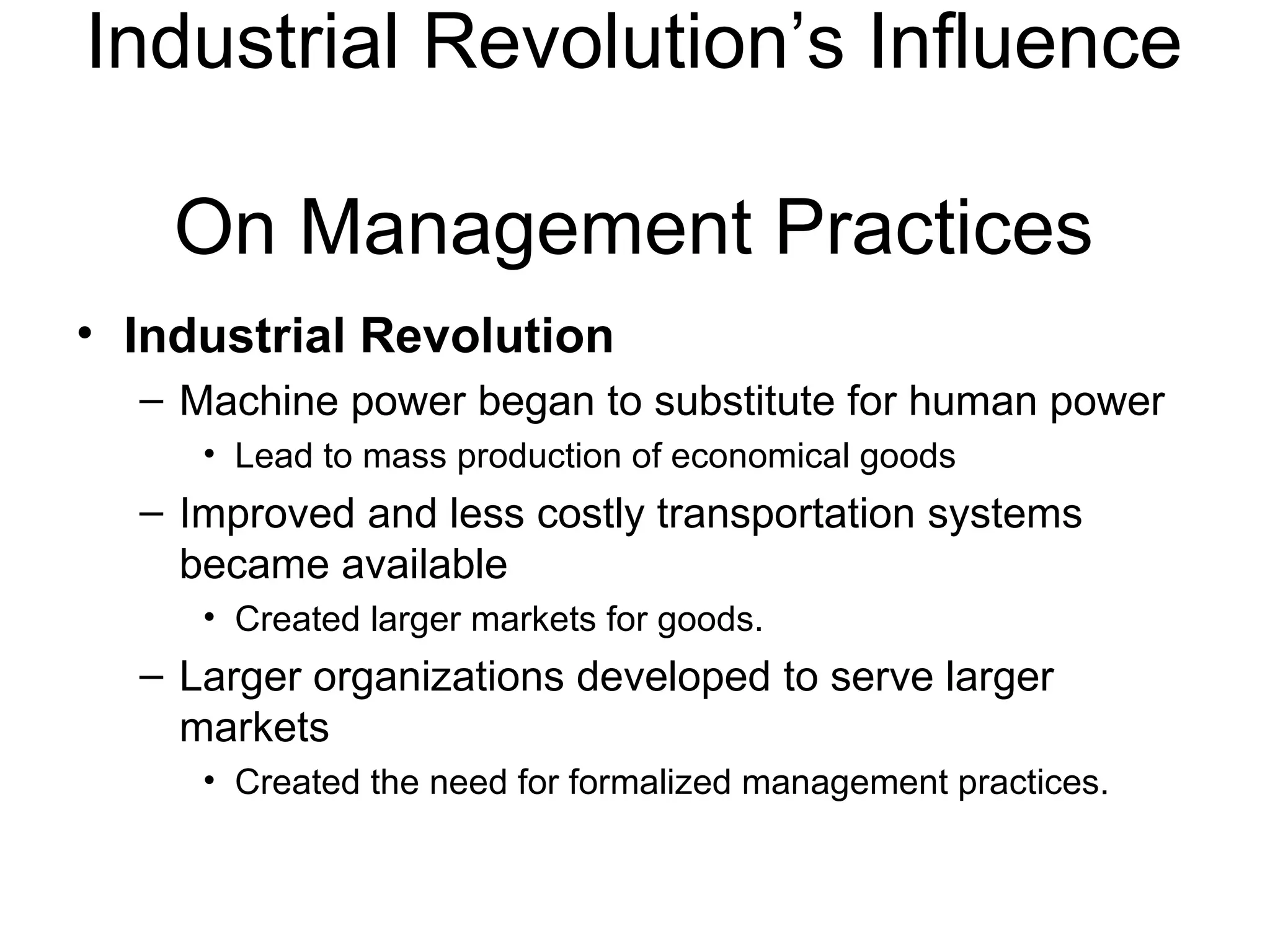 Industrial Revolution’s Influence  On Management Practices Industrial Revolution Machine power began to substitute for human power Lead to mass production of economical goods Improved and less costly transportation systems became available Created larger markets for goods. Larger organizations developed to serve larger markets Created the need for formalized management practices. 