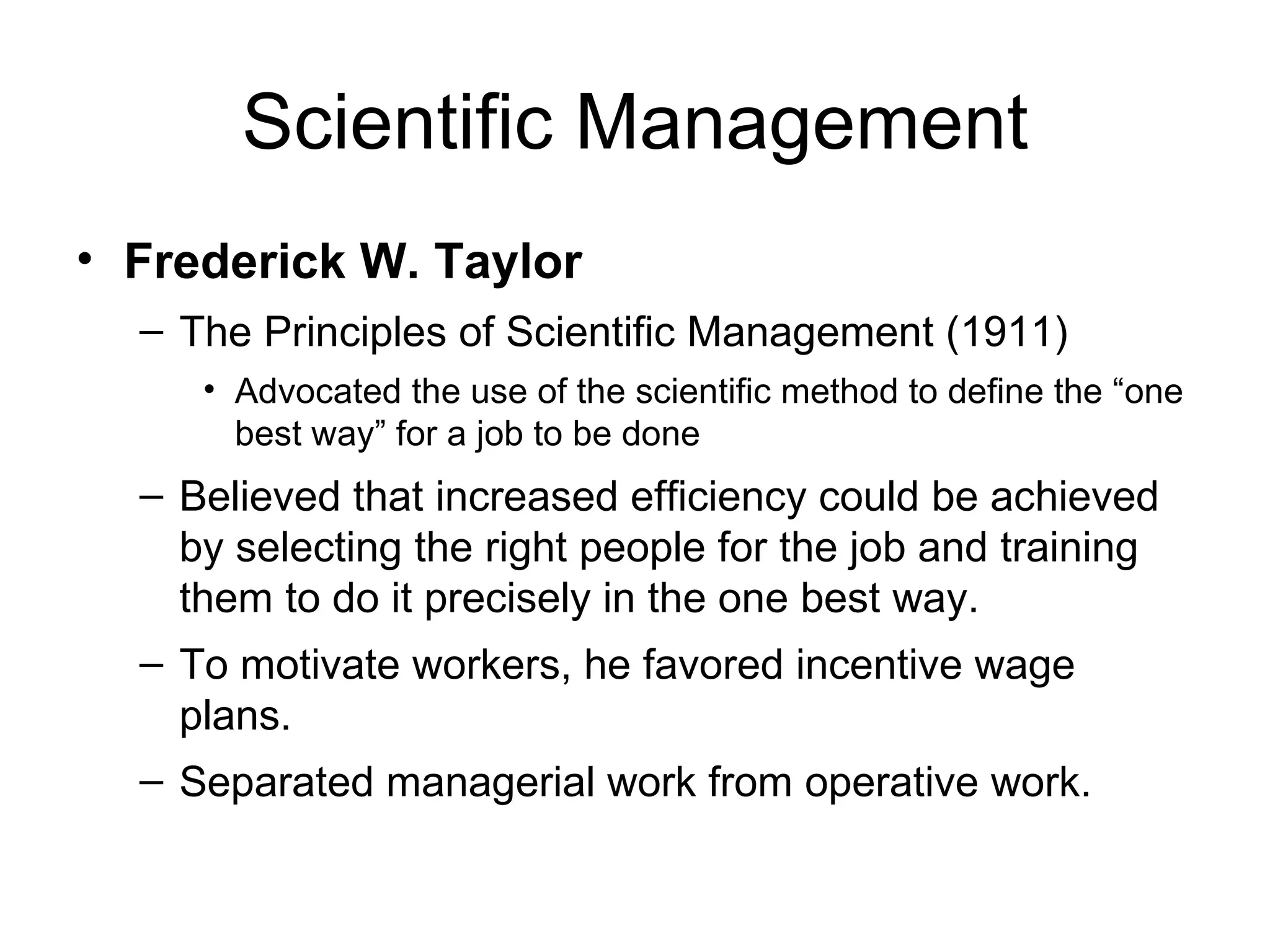 Scientific Management Frederick W. Taylor The Principles of Scientific Management (1911) Advocated the use of the scientific method to define the “one best way” for a job to be done Believed that increased efficiency could be achieved by selecting the right people for the job and training them to do it precisely in the one best way. To motivate workers, he favored incentive wage plans. Separated managerial work from operative work. 