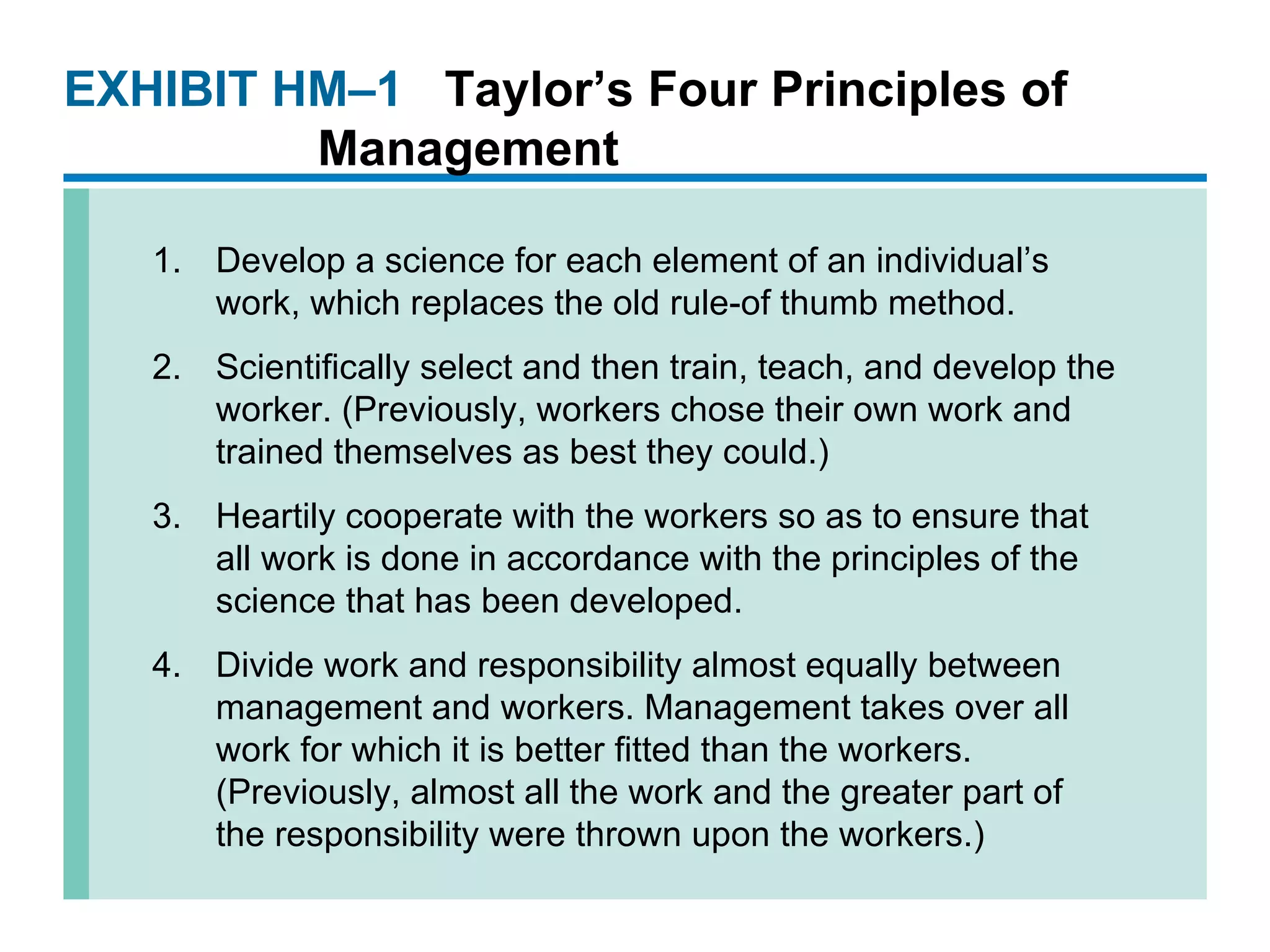 EXHIBIT HM –1 Taylor’s Four Principles of Management Develop a science for each element of an individual’s work, which replaces the old rule-of thumb method. Scientifically select and then train, teach, and develop the worker. (Previously, workers chose their own work and trained themselves as best they could.) Heartily cooperate with the workers so as to ensure that all work is done in accordance with the principles of the science that has been developed. Divide work and responsibility almost equally between management and workers. Management takes over all work for which it is better fitted than the workers. (Previously, almost all the work and the greater part of the responsibility were thrown upon the workers.) 