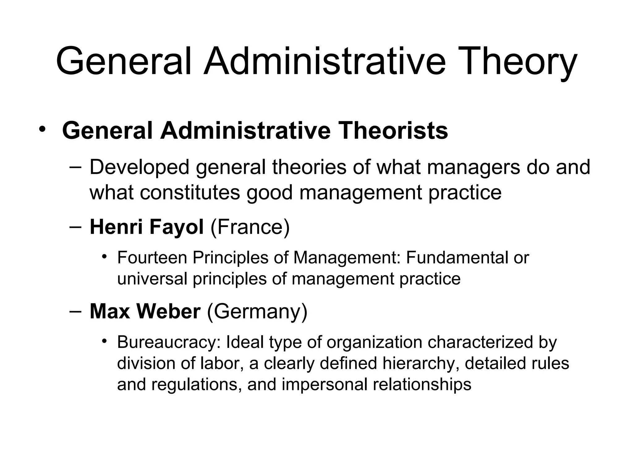 General Administrative Theory General Administrative Theorists Developed general theories of what managers do and what constitutes good management practice Henri Fayol  (France) Fourteen Principles of Management: Fundamental or universal principles of management practice Max Weber  (Germany) Bureaucracy: Ideal type of organization characterized by division of labor, a clearly defined hierarchy, detailed rules and regulations, and impersonal relationships 