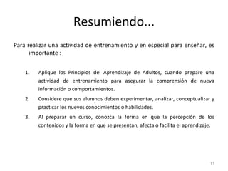 Resumiendo... Para realizar una actividad de entrenamiento y en especial para enseñar, es importante : Aplique los Principios del Aprendizaje de Adultos, cuando prepare una actividad de entrenamiento para asegurar la comprensión de nueva información o comportamientos. Considere que sus alumnos deben experimentar, analizar, conceptualizar y practicar los nuevos conocimientos o habilidades. Al preparar un curso, conozca la forma en que la percepción de los contenidos y la forma en que se presentan, afecta o facilita el aprendizaje. 