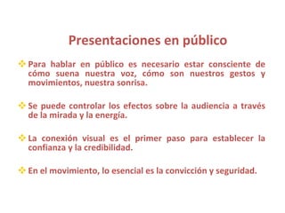 Presentaciones en público Para hablar en público es necesario estar consciente de cómo suena nuestra voz, cómo son nuestros gestos y movimientos, nuestra sonrisa. Se puede controlar los efectos sobre la audiencia a través de la mirada y la energía. La conexión visual es el primer paso para establecer la confianza y la credibilidad. En el movimiento, lo esencial es la convicción y seguridad. 