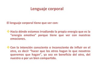 Lenguaje corporal El lenguaje corporal tiene que ver con: Hacia dónde estamos irradiando la propia energía que es la “energía emotiva” porque tiene que ver con nuestras emociones. Con la intención consciente o inconsciente de influir en el otro, es decir “hacer que los otros hagan lo que nosotros queremos que hagan”, ya sea en beneficio del otro, del nuestro o por un bien compartido. 