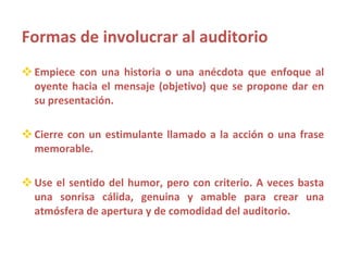 Formas de involucrar al auditorio Empiece con una historia o una anécdota que enfoque al oyente hacia el mensaje (objetivo) que se propone dar en su presentación. Cierre con un estimulante llamado a la acción o una frase memorable. Use el sentido del humor, pero con criterio. A veces basta una sonrisa cálida, genuina y amable para crear una atmósfera de apertura y de comodidad del auditorio. 