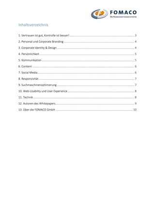 Inhaltsverzeichnis
1. Vertrauen ist gut, Kontrolle ist besser! ...................................................................................... 3
2. Personal und Corporate Branding.............................................................................................. 4
3. Corporate Identity & Design....................................................................................................... 4
4. Persönlichkeit .............................................................................................................................. 5
5. Kommunikation ........................................................................................................................... 5
6. Content ........................................................................................................................................ 6
7. Social Media................................................................................................................................. 6
8. Responsivität ............................................................................................................................... 7
9. Suchmaschinenoptimierung ....................................................................................................... 7
10. Web-Usability und User Experience......................................................................................... 8
11. Technik....................................................................................................................................... 8
12. Autoren des Whitepapers......................................................................................................... 9
13. Über die FOMACO GmbH ....................................................................................................... 10
 