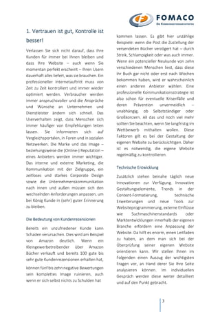 3
1. Vertrauen ist gut, Kontrolle ist
besser!
Verlassen Sie sich nicht darauf, dass Ihre
Kunden für immer bei Ihnen bleiben und
dass Ihre Website – auch wenn Sie
momentan perfekt erscheint – Ihren Usern
dauerhaft alles liefert, was sie brauchen. Ein
professioneller Internetauftritt muss von
Zeit zu Zeit kontrolliert und immer wieder
optimiert werden. Verbraucher werden
immer anspruchsvoller und die Ansprüche
und Wünsche an Unternehmen und
Dienstleister ändern sich schnell. Das
Userverhalten zeigt, dass Menschen sich
immer häufiger von Empfehlungen leiten
lassen. Sie informieren sich auf
Vergleichsportalen, in Foren und in sozialen
Netzwerken. Die Marke und das Image –
beziehungsweise die (Online-) Reputation –
eines Anbieters werden immer wichtiger.
Das interne und externe Marketing, die
Kommunikation mit der Zielgruppe, ein
zeitloses und starkes Corporate Design
sowie die Unternehmenskommunikation
nach innen und außen müssen sich den
wechselnden Anforderungen anpassen, um
bei König Kunde in (sehr) guter Erinnerung
zu bleiben.
Die Bedeutung von Kundenrezensionen
Bereits ein unzufriedener Kunde kann
Schaden verursachen. Dies wird am Beispiel
von Amazon deutlich. Wenn ein
Kleingewerbetreibender über Amazon
Bücher verkauft und bereits 100 gute bis
sehr gute Kundenrezensionen erhalten hat,
können fünf bis zehn negative Bewertungen
sein komplettes Image ruinieren, auch
wenn er sich selbst nichts zu Schulden hat
kommen lassen. Es gibt hier unzählige
Beispiele: wenn die Post die Zustellung der
versendeten Bücher verzögert hat – durch
Streik, Schlampigkeit oder was auch immer.
Wenn ein potenzieller Neukunde von zehn
verschiedenen Menschen liest, dass diese
ihr Buch gar nicht oder erst nach Wochen
bekommen haben, wird er wahrscheinlich
einen anderen Anbieter wählen. Eine
professionelle Kommunikationsstrategie ist
also schon für eventuelle Krisenfälle und
deren Prävention unvermeidlich –
unabhängig, ob Selbstständiger oder
Großkonzern. All das und noch viel mehr
sollten Sie beachten, wenn Sie langfristig im
Wettbewerb mithalten wollen. Diese
Faktoren gilt es bei der Gestaltung der
eigenen Website zu berücksichtigen. Daher
ist es notwendig, die eigene Website
regelmäßig zu kontrollieren.
Technische Entwicklung
Zusätzlich stehen beinahe täglich neue
Innovationen zur Verfügung. Innovative
Gestaltungselemente, Trends in der
Content-Formatierung, technische
Erweiterungen und neue Tools zur
Websiteprogrammierung, externe Einflüsse
wie Suchmaschinenstandards oder
Marktentwicklungen innerhalb der eigenen
Branche erfordern eine Anpassung der
Website. Da hilft es enorm, einen Leitfaden
zu haben, an dem man sich bei der
Überprüfung seiner eigenen Website
orientieren kann. Wir stellen Ihnen im
Folgenden einen Auszug der wichtigsten
Fragen vor, an Hand derer Sie Ihre Seite
analysieren können. Im individuellen
Gespräch werden diese weiter detailliert
und auf den Punkt gebracht.
 