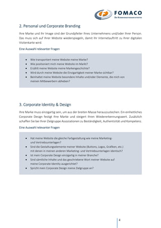 4
2. Personal und Corporate Branding
Ihre Marke und Ihr Image sind der Grundpfeiler Ihres Unternehmens und/oder Ihrer Person.
Das muss sich auf Ihrer Website wiederspiegeln, damit Ihr Internetauftritt zu Ihrer digitalen
Visitenkarte wird.
Eine Auswahl relevanter Fragen
• Wie transportiert meine Website meine Marke?
• Wie positioniert mich meine Website im Markt?
• Erzählt meine Website meine Markengeschichte?
• Wird durch meine Website die Einzigartigkeit meiner Marke sichtbar?
• Beinhaltet meine Website besondere Inhalte und/oder Elemente, die mich von
meinen Mitbewerbern abheben?
3. Corporate Identity & Design
Ihre Marke muss einzigartig sein, um aus der breiten Masse herauszustechen. Ein einheitliches
Corporate Design festigt Ihre Marke und steigert Ihren Wiedererkennungswert. Zusätzlich
schaffen Sie bei Ihrer Zielgruppe Assoziationen zu Beständigkeit, Authentizität und Kompetenz.
Eine Auswahl relevanter Fragen
• Hat meine Website die gleiche Farbgestaltung wie meine Marketing-
und Vertriebsunterlagen?
• Sind die Gestaltungselemente meiner Website (Buttons, Logos, Grafiken, etc.)
mit denen in meinen anderen Marketing- und Vertriebsunterlagen identisch?
• Ist mein Corporate Design einzigartig in meiner Branche?
• Sind sämtliche Inhalte und das geschriebene Wort meiner Website auf
meine Corporate Identity ausgerichtet?
• Spricht mein Corporate Design meine Zielgruppe an?
 