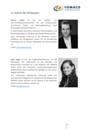 9
12. Autoren des Whitepapers
Markus Jergler ist B.A. der Medien- und
Kommunikationswissenschaften mit den Schwerpunkten
Journalismus, Markt- und Meinungsforschung sowie
Pressearbeit und Public Relations.
Er berät Kunden hinsichtlich moderner Kommunikations- und
Marketingstrategien in Bezug auf die aktuelle Marktsituation.
Seine mehrjährige Erfahrung in den Bereichen Content,
Redaktion und Verlagswesen weisen ihn als kompetenten
Ansprechpartner zu Content Marketing und Kommunikation
aus.
E-Mail: markus@fomaco.de
Lydia Hagen ist B.A. der Anglistik/Amerikanistik und der
Philosophie. Ihre Leidenschaft für das Schreiben und
Recherchieren verbindet sie in der Redaktion der FOMACO
GmbH durch die Konzeption suchmaschinenoptimierter
Website-Texte sowie redaktioneller Beiträge für das Online-
Magazin AGITANO.
Ihre umfassende redaktionelle Erfahrung sowie Ihre
journalistischen Tätigkeiten für zahlreiche Online Magazine der
FOMACO GmbH zeichnen Sie als Expertin in den Bereichen
Content, Kommunikation und SEO aus.
E-Mail: lydia@fomaco.de
 