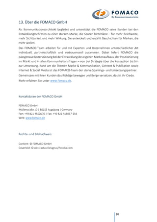 10
13. Über die FOMACO GmbH
Als Kommunikationsarchitekt begleitet und unterstützt die FOMACO seine Kunden bei den
Entwicklungsschritten zu einer starken Marke, die Spuren hinterlässt – für mehr Reichweite,
mehr Sichtbarkeit und mehr Wirkung. Sie entwickelt und erzählt Geschichten für Marken, die
mehr wollen.
Das FOMACO-Team arbeitet für und mit Experten und Unternehmen unterschiedlicher Art
individuell, partnerschaftlich und vertrauensvoll zusammen. Dabei liefert FOMACO die
passgenaue Unterstützung bei der Entwicklung des eigenen Markenaufbaus, der Positionierung
im Markt und in allen Kommunikationsfragen – von der Strategie über die Konzeption bis hin
zur Umsetzung. Rund um die Themen Marke & Kommunikation, Content & Publikation sowie
Internet & Social Media ist das FOMACO-Team der starke Sparrings- und Umsetzungspartner.
Gemeinsam mit ihren Kunden das Richtige bewegen und Berge versetzen, das ist ihr Credo.
Mehr erfahren Sie unter www.fomaco.de.
Kontaktdaten der FOMACO GmbH
FOMACO GmbH
Müllerstraße 10 | 86153 Augsburg | Germany
Fon: +49 821 4550570 | Fax: +49 821 455057-156
Web: www.fomaco.de
Rechte- und Bildnachweis
Content: © FOMACO GmbH
Coverbild: © Abstractus Designus/Fotolia.com
 