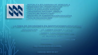 REPÚBLICA BOLIVARIANA DE VENEZUELA
MINISTERIO DEL PODER POPULAR
PARA LA EDUCACIÓN SUPERIOR
UNIVERSIDAD NACIONAL ABIERTA
CENTRO METROPOLITANO
MAESTRÍA EN ADMINISTRACIÓN EDUCATIVA
Toma de Decisiones (969)
LA T0MA DE DECISIONES EN INSTITUCIONES EDUCATIVAS
REALIZADO POR: LIC. CARMEN GAUTIER. V- 7.276.314.
CORREO: CJGAUTIER@HOTMAIL.COM
PROFESORA:
ANA YSOLINA SOTO DE CLAVERO
CARACAS, MAYO DE 2017
LLL
LIC. MILAGROS GÓMEZ. V-17.435.172
CORREO: MILAJO_79@HOTMAIL.COM.
 