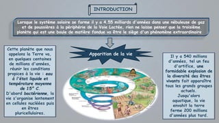 INTRODUCTION
Lorsque le système solaire se forme il y a 4,55 milliards d'années dans une nébuleuse de gaz
et de poussières à la périphérie de la Voie Lactée, rien ne laisse penser que la troisième
planète qui est une boule de matière fondue va être le siège d'un phénomène extraordinaire
Apparition de la vie
Cette planète que nous
appelons la Terre va,
en quelques centaines
de millions d'années,
réunir les conditions
propices à la vie : eau
à l'état liquide et
température moyenne
de 15° C.
D'abord bactérienne, la
vie s'organise lentement
en cellules nucléées puis
en êtres
pluricellulaires.
Il y a 540 millions
d'années, tel un feu
d'artifice, une
formidable explosion de
la diversité des êtres
vivants fait apparaître
tous les grands groupes
actuels.
Jusqu'alors
aquatique, la vie
envahit la terre
ferme 200 millions
d'années plus tard.
 