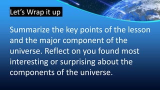 Let’s Wrap it up
Summarize the key points of the lesson
and the major component of the
universe. Reflect on you found most
interesting or surprising about the
components of the universe.
 