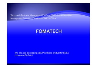 We provide Business  Management Platform (BMP)  Implementation 
Management Consulting Services to SMEs in China  




    We are also developing a BMP software product for SMEs
    codename BizPoint
 