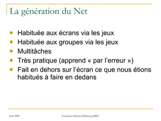 La génération du Net Habituée aux écrans via les jeux  Habituée aux groupes via les jeux Multitâches Très pratique (apprend « par l’erreur ») Fait en dehors sur l’écran ce que nous étions habitués à faire en dedans 