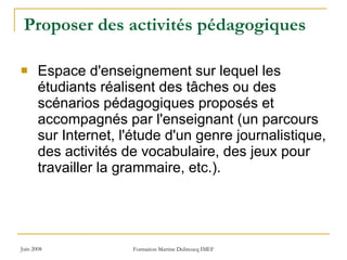 Proposer des activités pédagogiques Espace d'enseignement sur lequel les étudiants réalisent des tâches ou des scénarios pédagogiques proposés et accompagnés par l'enseignant (un parcours sur Internet, l'étude d'un genre journalistique, des activités de vocabulaire, des jeux pour travailler la grammaire, etc.).  
