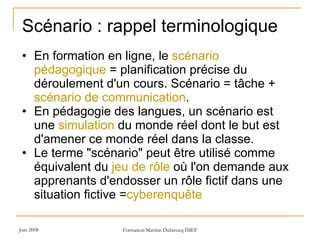 En formation en ligne, le  scénario pédagogique  = planification précise du déroulement d'un cours. Scénario = tâche +  scénario de communication .  En pédagogie des langues, un scénario est une  simulation  du monde réel dont le but est d'amener ce monde réel dans la classe.  Le terme "scénario" peut être utilisé comme équivalent du  jeu de rôle  où l'on demande aux apprenants d'endosser un rôle fictif dans une situation fictive = cyberenquête  Scénario : rappel terminologique  