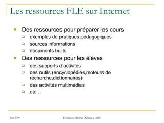 Les ressources FLE sur Internet Des ressources pour préparer les cours exemples de pratiques pédagogiques sources informations documents bruts Des ressources pour les élèves des supports d’activités des outils (encyclopédies,moteurs de recherche,dictionnaires)  des activités multimédias etc… 