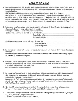 ACTO 25 DE MAYO
1. Hoy como todos los años, nos reunimos para conmemorar un nuevo aniversario de la Revolución de Mayo, la
semana en que cambió la historia de nuestro país e inspiró otros movimientos similares en el resto de la
América Española.
El 25 de Mayo de 1810 no fue un día como todos en Buenos Aires. A pesar de la tormenta,
muchos hombres y mujeres se reunieron frente al Cabildo para conocer los nuevos sucesos políticos.
Cuando los adversarios de Cisneros se enteraron de que el Virrey había renunciado, comenzó la fiesta. La
calle se inundó de brindis, música y bailes. La alegría estaba justificada, era el broche final de una semana
de marchas y contramarchas, que a partir de ese momento se recordaría como la Semana de Mayo
2. Recordemos a los hombres del primer gobierno patrio nativo en el Río de la Plata con la mirada puesta en
el paño de la Bandera y el corazón latiendo de emoción.
Con respeto recibamos a nuestras banderas de ceremonia
-La Bandera Argentina es portada por: Abanderado………………………………………………………………………………..
Escolta Derecha…………………………………………………………………………
Escolta Izquierda………………………………….…………………………………..
-La Bandera Bonaerense es portada por: Abanderado……………………………………………………………………………..
Escolta Derecha…………………………………………………..…………………
Escolta Izquierda…………………………………………..……………………..
3. La gran voz del pueblo criollo reunidos en la plaza Mayor suena y resuena en el Himno Nacional para quien
lo sabe oír.
Llenen de agradecimiento hacia nuestros “próceres de la libertad” entonemos con entusiasmo y respeto
las estrofas de nuestra canción patria.
4. La Primera Junta de Gobierno presidida por Cornelio Saavedra y con valiosos hombres como Manuel
Belgrano y Mariano Moreno, era inspiración popular y ejemplo de unión. Su acción se prolonga en el tiempo
y su influencia se transmite a la posteridad.
Para referirse a la fecha, la profesora …………………………………………………………….hará uso de la palabra.
5. Para que el sueño de los Hombres de Mayo continúe creciendo, es necesario que todos nos sumemos a él.
Que cada argentino que pisa este bendito suelo haga suya la idea de construir, desde su lugar, una
Argentina libre, pujante y esperanzadora.
Los alumnos de 1º año realizaron escarapelas que repartirán a los presentes mientras disfrutamos de la
canción “Para todos brilla un sol” interpretada por Soledad Pastoruti y Abel Pintos con imágenes alusivas a
la fecha. El que desea la puede cantar!!
6. Que el pueblo argentino sea siempre un símbolo de una nación libre, democrática, culta y generosa.
Un grupo de alumnos de la Secundaria 2 nos ofrecerán 1 baile tradicional, un gato.
7. Ahora nos toca la responsabilidad de hacer de este país la Patria grande que ellos soñaron, bajo el signo
de justicia, de libertad, de paz y de trabajo.
A continuación veremos un video alusivo a la fecha.
 