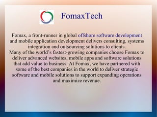 FomaxTech
Fomax, a front-runner in global offshore software development
and mobile application development delivers consulting, systems
integration and outsourcing solutions to clients.
Many of the world’s fastest-growing companies choose Fomax to
deliver advanced websites, mobile apps and software solutions
that add value to business. At Fomax, we have partnered with
some of the best companies in the world to deliver strategic
software and mobile solutions to support expanding operations
and maximize revenue.
 