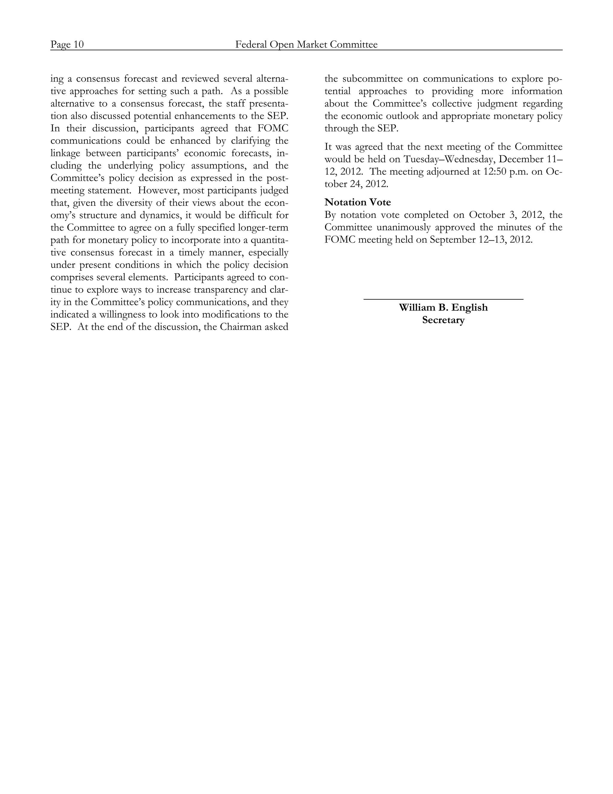 Page 10                           Federal Open Market Committee
_____________________________________________________________________________________________

ing a consensus forecast and reviewed several alterna-      the subcommittee on communications to explore po-
tive approaches for setting such a path. As a possible      tential approaches to providing more information
alternative to a consensus forecast, the staff presenta-    about the Committee’s collective judgment regarding
tion also discussed potential enhancements to the SEP.      the economic outlook and appropriate monetary policy
In their discussion, participants agreed that FOMC          through the SEP.
communications could be enhanced by clarifying the
                                                            It was agreed that the next meeting of the Committee
linkage between participants’ economic forecasts, in-
                                                            would be held on Tuesday–Wednesday, December 11–
cluding the underlying policy assumptions, and the
                                                            12, 2012. The meeting adjourned at 12:50 p.m. on Oc-
Committee’s policy decision as expressed in the post-
                                                            tober 24, 2012.
meeting statement. However, most participants judged
that, given the diversity of their views about the econ-    Notation Vote
omy’s structure and dynamics, it would be difficult for     By notation vote completed on October 3, 2012, the
the Committee to agree on a fully specified longer-term     Committee unanimously approved the minutes of the
path for monetary policy to incorporate into a quantita-    FOMC meeting held on September 12–13, 2012.
tive consensus forecast in a timely manner, especially
under present conditions in which the policy decision
comprises several elements. Participants agreed to con-
tinue to explore ways to increase transparency and clar-
                                                                    _____________________________
ity in the Committee’s policy communications, and they
                                                                          William B. English
indicated a willingness to look into modifications to the
                                                                               Secretary
SEP. At the end of the discussion, the Chairman asked
 