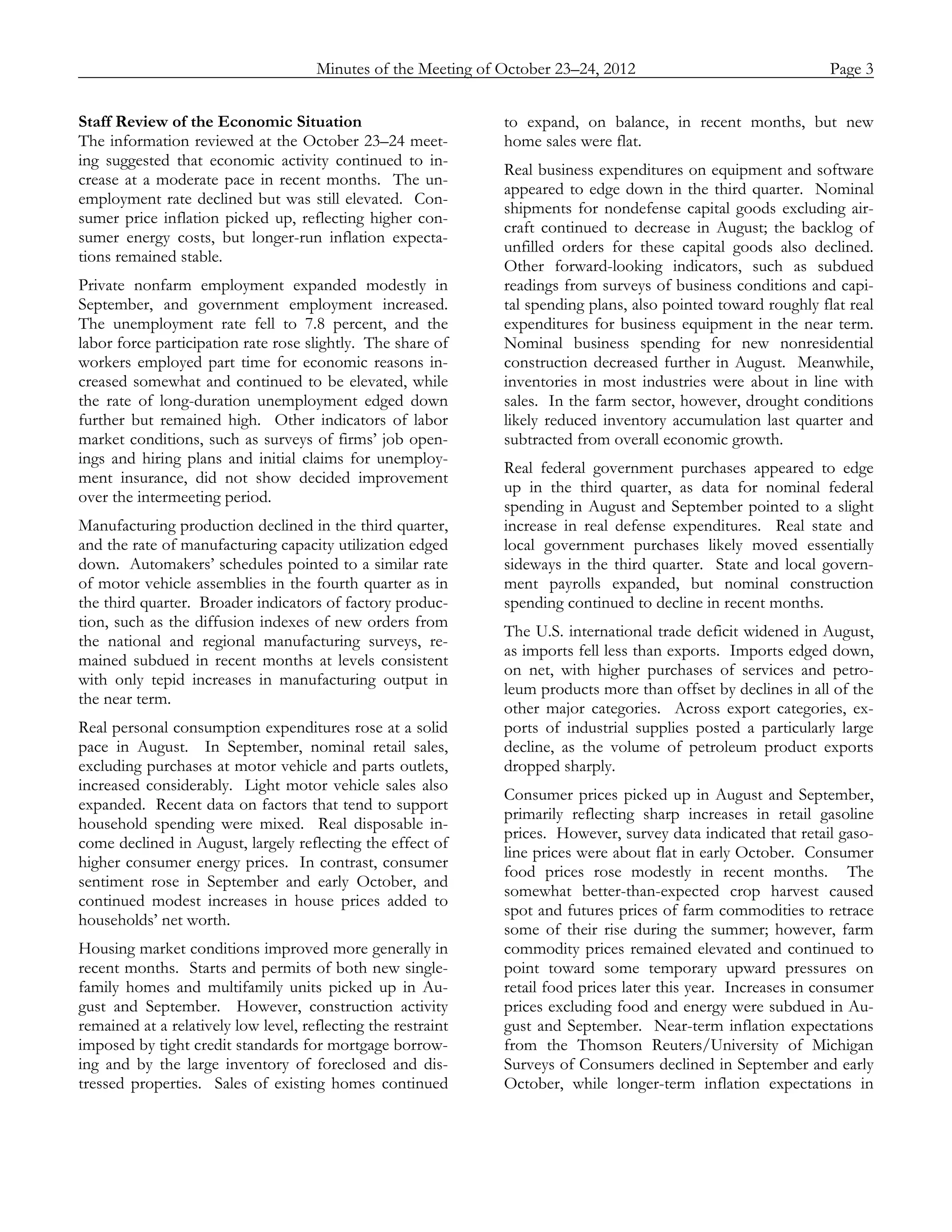 Minutes of the Meeting of October 23–24, 2012               Page 3
_____________________________________________________________________________________________

Staff Review of the Economic Situation                         to expand, on balance, in recent months, but new
The information reviewed at the October 23–24 meet-            home sales were flat.
ing suggested that economic activity continued to in-
                                                               Real business expenditures on equipment and software
crease at a moderate pace in recent months. The un-
                                                               appeared to edge down in the third quarter. Nominal
employment rate declined but was still elevated. Con-
                                                               shipments for nondefense capital goods excluding air-
sumer price inflation picked up, reflecting higher con-
                                                               craft continued to decrease in August; the backlog of
sumer energy costs, but longer-run inflation expecta-
                                                               unfilled orders for these capital goods also declined.
tions remained stable.
                                                               Other forward-looking indicators, such as subdued
Private nonfarm employment expanded modestly in                readings from surveys of business conditions and capi-
September, and government employment increased.                tal spending plans, also pointed toward roughly flat real
The unemployment rate fell to 7.8 percent, and the             expenditures for business equipment in the near term.
labor force participation rate rose slightly. The share of     Nominal business spending for new nonresidential
workers employed part time for economic reasons in-            construction decreased further in August. Meanwhile,
creased somewhat and continued to be elevated, while           inventories in most industries were about in line with
the rate of long-duration unemployment edged down              sales. In the farm sector, however, drought conditions
further but remained high. Other indicators of labor           likely reduced inventory accumulation last quarter and
market conditions, such as surveys of firms’ job open-         subtracted from overall economic growth.
ings and hiring plans and initial claims for unemploy-
                                                               Real federal government purchases appeared to edge
ment insurance, did not show decided improvement
                                                               up in the third quarter, as data for nominal federal
over the intermeeting period.
                                                               spending in August and September pointed to a slight
Manufacturing production declined in the third quarter,        increase in real defense expenditures. Real state and
and the rate of manufacturing capacity utilization edged       local government purchases likely moved essentially
down. Automakers’ schedules pointed to a similar rate          sideways in the third quarter. State and local govern-
of motor vehicle assemblies in the fourth quarter as in        ment payrolls expanded, but nominal construction
the third quarter. Broader indicators of factory produc-       spending continued to decline in recent months.
tion, such as the diffusion indexes of new orders from
                                                               The U.S. international trade deficit widened in August,
the national and regional manufacturing surveys, re-
                                                               as imports fell less than exports. Imports edged down,
mained subdued in recent months at levels consistent
                                                               on net, with higher purchases of services and petro-
with only tepid increases in manufacturing output in
                                                               leum products more than offset by declines in all of the
the near term.
                                                               other major categories. Across export categories, ex-
Real personal consumption expenditures rose at a solid         ports of industrial supplies posted a particularly large
pace in August. In September, nominal retail sales,            decline, as the volume of petroleum product exports
excluding purchases at motor vehicle and parts outlets,        dropped sharply.
increased considerably. Light motor vehicle sales also
                                                               Consumer prices picked up in August and September,
expanded. Recent data on factors that tend to support
                                                               primarily reflecting sharp increases in retail gasoline
household spending were mixed. Real disposable in-
                                                               prices. However, survey data indicated that retail gaso-
come declined in August, largely reflecting the effect of
                                                               line prices were about flat in early October. Consumer
higher consumer energy prices. In contrast, consumer
                                                               food prices rose modestly in recent months. The
sentiment rose in September and early October, and
                                                               somewhat better-than-expected crop harvest caused
continued modest increases in house prices added to
                                                               spot and futures prices of farm commodities to retrace
households’ net worth.
                                                               some of their rise during the summer; however, farm
Housing market conditions improved more generally in           commodity prices remained elevated and continued to
recent months. Starts and permits of both new single-          point toward some temporary upward pressures on
family homes and multifamily units picked up in Au-            retail food prices later this year. Increases in consumer
gust and September. However, construction activity             prices excluding food and energy were subdued in Au-
remained at a relatively low level, reflecting the restraint   gust and September. Near-term inflation expectations
imposed by tight credit standards for mortgage borrow-         from the Thomson Reuters/University of Michigan
ing and by the large inventory of foreclosed and dis-          Surveys of Consumers declined in September and early
tressed properties. Sales of existing homes continued          October, while longer-term inflation expectations in
 