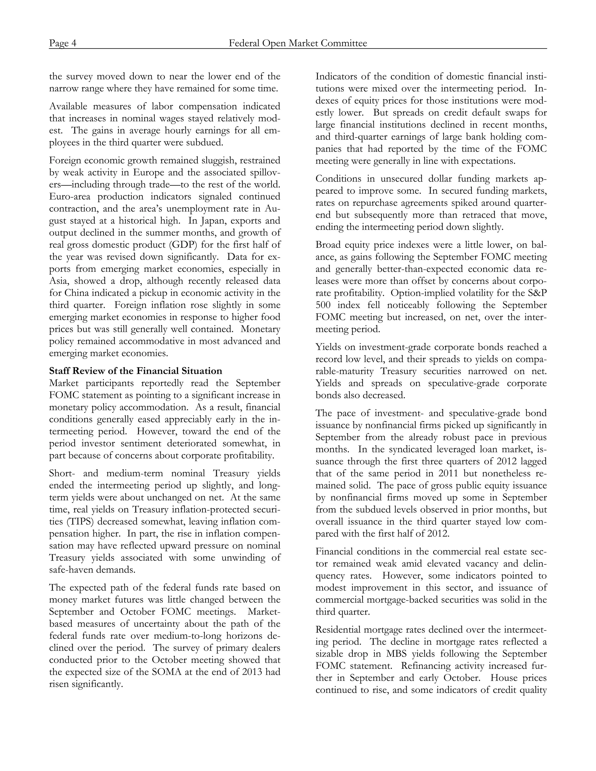 Page 4                            Federal Open Market Committee
_____________________________________________________________________________________________

the survey moved down to near the lower end of the          Indicators of the condition of domestic financial insti-
narrow range where they have remained for some time.        tutions were mixed over the intermeeting period. In-
                                                            dexes of equity prices for those institutions were mod-
Available measures of labor compensation indicated
                                                            estly lower. But spreads on credit default swaps for
that increases in nominal wages stayed relatively mod-
                                                            large financial institutions declined in recent months,
est. The gains in average hourly earnings for all em-
                                                            and third-quarter earnings of large bank holding com-
ployees in the third quarter were subdued.
                                                            panies that had reported by the time of the FOMC
Foreign economic growth remained sluggish, restrained       meeting were generally in line with expectations.
by weak activity in Europe and the associated spillov-
                                                            Conditions in unsecured dollar funding markets ap-
ers—including through trade—to the rest of the world.
                                                            peared to improve some. In secured funding markets,
Euro-area production indicators signaled continued
                                                            rates on repurchase agreements spiked around quarter-
contraction, and the area’s unemployment rate in Au-
                                                            end but subsequently more than retraced that move,
gust stayed at a historical high. In Japan, exports and
                                                            ending the intermeeting period down slightly.
output declined in the summer months, and growth of
real gross domestic product (GDP) for the first half of     Broad equity price indexes were a little lower, on bal-
the year was revised down significantly. Data for ex-       ance, as gains following the September FOMC meeting
ports from emerging market economies, especially in         and generally better-than-expected economic data re-
Asia, showed a drop, although recently released data        leases were more than offset by concerns about corpo-
for China indicated a pickup in economic activity in the    rate profitability. Option-implied volatility for the S&P
third quarter. Foreign inflation rose slightly in some      500 index fell noticeably following the September
emerging market economies in response to higher food        FOMC meeting but increased, on net, over the inter-
prices but was still generally well contained. Monetary     meeting period.
policy remained accommodative in most advanced and
                                                            Yields on investment-grade corporate bonds reached a
emerging market economies.
                                                            record low level, and their spreads to yields on compa-
Staff Review of the Financial Situation                     rable-maturity Treasury securities narrowed on net.
Market participants reportedly read the September           Yields and spreads on speculative-grade corporate
FOMC statement as pointing to a significant increase in     bonds also decreased.
monetary policy accommodation. As a result, financial
                                                            The pace of investment- and speculative-grade bond
conditions generally eased appreciably early in the in-
                                                            issuance by nonfinancial firms picked up significantly in
termeeting period. However, toward the end of the
                                                            September from the already robust pace in previous
period investor sentiment deteriorated somewhat, in
                                                            months. In the syndicated leveraged loan market, is-
part because of concerns about corporate profitability.
                                                            suance through the first three quarters of 2012 lagged
Short- and medium-term nominal Treasury yields              that of the same period in 2011 but nonetheless re-
ended the intermeeting period up slightly, and long-        mained solid. The pace of gross public equity issuance
term yields were about unchanged on net. At the same        by nonfinancial firms moved up some in September
time, real yields on Treasury inflation-protected securi-   from the subdued levels observed in prior months, but
ties (TIPS) decreased somewhat, leaving inflation com-      overall issuance in the third quarter stayed low com-
pensation higher. In part, the rise in inflation compen-    pared with the first half of 2012.
sation may have reflected upward pressure on nominal
                                                            Financial conditions in the commercial real estate sec-
Treasury yields associated with some unwinding of
                                                            tor remained weak amid elevated vacancy and delin-
safe-haven demands.
                                                            quency rates. However, some indicators pointed to
The expected path of the federal funds rate based on        modest improvement in this sector, and issuance of
money market futures was little changed between the         commercial mortgage-backed securities was solid in the
September and October FOMC meetings. Market-                third quarter.
based measures of uncertainty about the path of the
                                                            Residential mortgage rates declined over the intermeet-
federal funds rate over medium-to-long horizons de-
                                                            ing period. The decline in mortgage rates reflected a
clined over the period. The survey of primary dealers
                                                            sizable drop in MBS yields following the September
conducted prior to the October meeting showed that
                                                            FOMC statement. Refinancing activity increased fur-
the expected size of the SOMA at the end of 2013 had
                                                            ther in September and early October. House prices
risen significantly.
                                                            continued to rise, and some indicators of credit quality
 