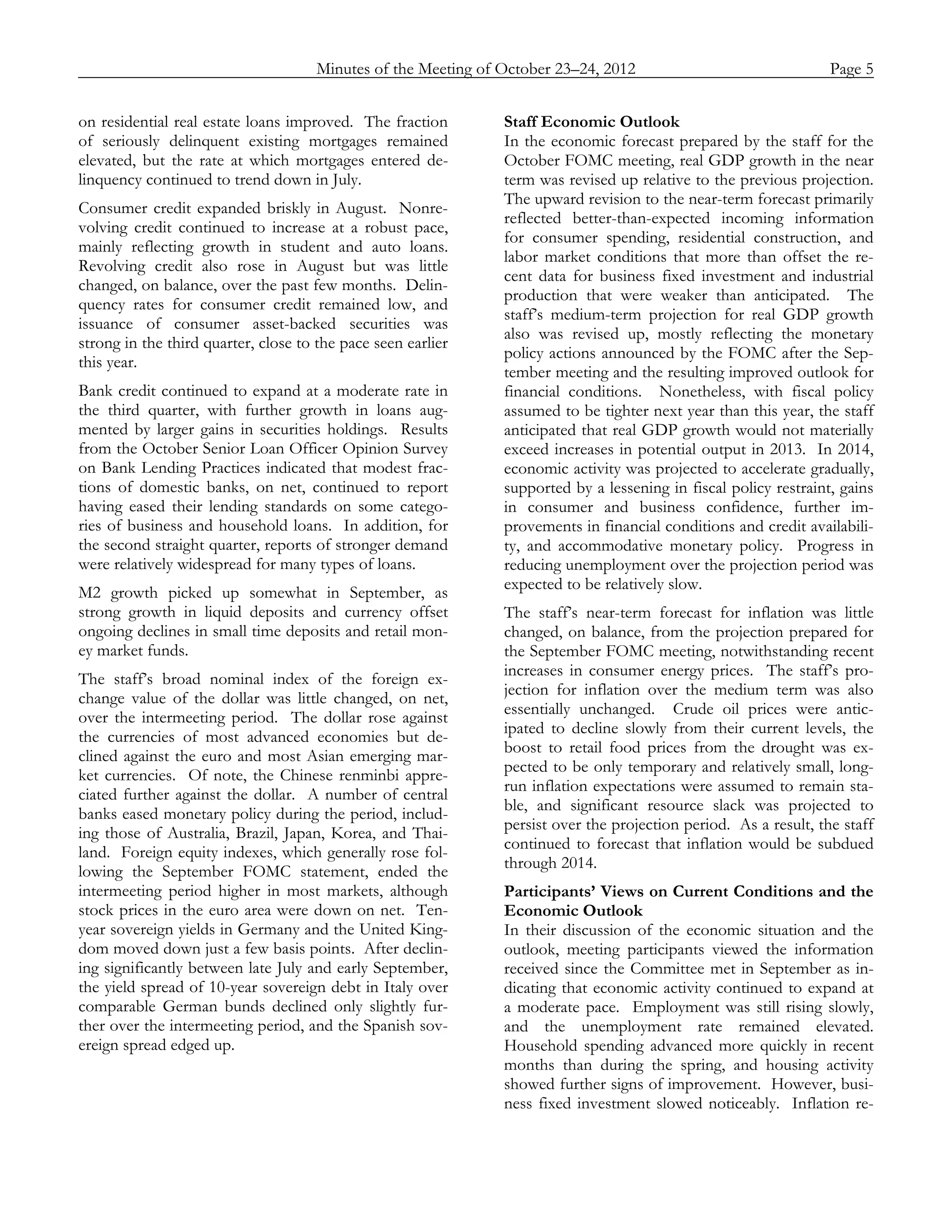 Minutes of the Meeting of October 23–24, 2012               Page 5
_____________________________________________________________________________________________

on residential real estate loans improved. The fraction       Staff Economic Outlook
of seriously delinquent existing mortgages remained           In the economic forecast prepared by the staff for the
elevated, but the rate at which mortgages entered de-         October FOMC meeting, real GDP growth in the near
linquency continued to trend down in July.                    term was revised up relative to the previous projection.
                                                              The upward revision to the near-term forecast primarily
Consumer credit expanded briskly in August. Nonre-
                                                              reflected better-than-expected incoming information
volving credit continued to increase at a robust pace,
                                                              for consumer spending, residential construction, and
mainly reflecting growth in student and auto loans.
                                                              labor market conditions that more than offset the re-
Revolving credit also rose in August but was little
                                                              cent data for business fixed investment and industrial
changed, on balance, over the past few months. Delin-
                                                              production that were weaker than anticipated. The
quency rates for consumer credit remained low, and
                                                              staff’s medium-term projection for real GDP growth
issuance of consumer asset-backed securities was
                                                              also was revised up, mostly reflecting the monetary
strong in the third quarter, close to the pace seen earlier
                                                              policy actions announced by the FOMC after the Sep-
this year.
                                                              tember meeting and the resulting improved outlook for
Bank credit continued to expand at a moderate rate in         financial conditions. Nonetheless, with fiscal policy
the third quarter, with further growth in loans aug-          assumed to be tighter next year than this year, the staff
mented by larger gains in securities holdings. Results        anticipated that real GDP growth would not materially
from the October Senior Loan Officer Opinion Survey           exceed increases in potential output in 2013. In 2014,
on Bank Lending Practices indicated that modest frac-         economic activity was projected to accelerate gradually,
tions of domestic banks, on net, continued to report          supported by a lessening in fiscal policy restraint, gains
having eased their lending standards on some catego-          in consumer and business confidence, further im-
ries of business and household loans. In addition, for        provements in financial conditions and credit availabili-
the second straight quarter, reports of stronger demand       ty, and accommodative monetary policy. Progress in
were relatively widespread for many types of loans.           reducing unemployment over the projection period was
                                                              expected to be relatively slow.
M2 growth picked up somewhat in September, as
strong growth in liquid deposits and currency offset          The staff’s near-term forecast for inflation was little
ongoing declines in small time deposits and retail mon-       changed, on balance, from the projection prepared for
ey market funds.                                              the September FOMC meeting, notwithstanding recent
                                                              increases in consumer energy prices. The staff’s pro-
The staff’s broad nominal index of the foreign ex-
                                                              jection for inflation over the medium term was also
change value of the dollar was little changed, on net,
                                                              essentially unchanged. Crude oil prices were antic-
over the intermeeting period. The dollar rose against
                                                              ipated to decline slowly from their current levels, the
the currencies of most advanced economies but de-
                                                              boost to retail food prices from the drought was ex-
clined against the euro and most Asian emerging mar-
                                                              pected to be only temporary and relatively small, long-
ket currencies. Of note, the Chinese renminbi appre-
                                                              run inflation expectations were assumed to remain sta-
ciated further against the dollar. A number of central
                                                              ble, and significant resource slack was projected to
banks eased monetary policy during the period, includ-
                                                              persist over the projection period. As a result, the staff
ing those of Australia, Brazil, Japan, Korea, and Thai-
                                                              continued to forecast that inflation would be subdued
land. Foreign equity indexes, which generally rose fol-
                                                              through 2014.
lowing the September FOMC statement, ended the
intermeeting period higher in most markets, although          Participants’ Views on Current Conditions and the
stock prices in the euro area were down on net. Ten-          Economic Outlook
year sovereign yields in Germany and the United King-         In their discussion of the economic situation and the
dom moved down just a few basis points. After declin-         outlook, meeting participants viewed the information
ing significantly between late July and early September,      received since the Committee met in September as in-
the yield spread of 10-year sovereign debt in Italy over      dicating that economic activity continued to expand at
comparable German bunds declined only slightly fur-           a moderate pace. Employment was still rising slowly,
ther over the intermeeting period, and the Spanish sov-       and the unemployment rate remained elevated.
ereign spread edged up.                                       Household spending advanced more quickly in recent
                                                              months than during the spring, and housing activity
                                                              showed further signs of improvement. However, busi-
                                                              ness fixed investment slowed noticeably. Inflation re-
 