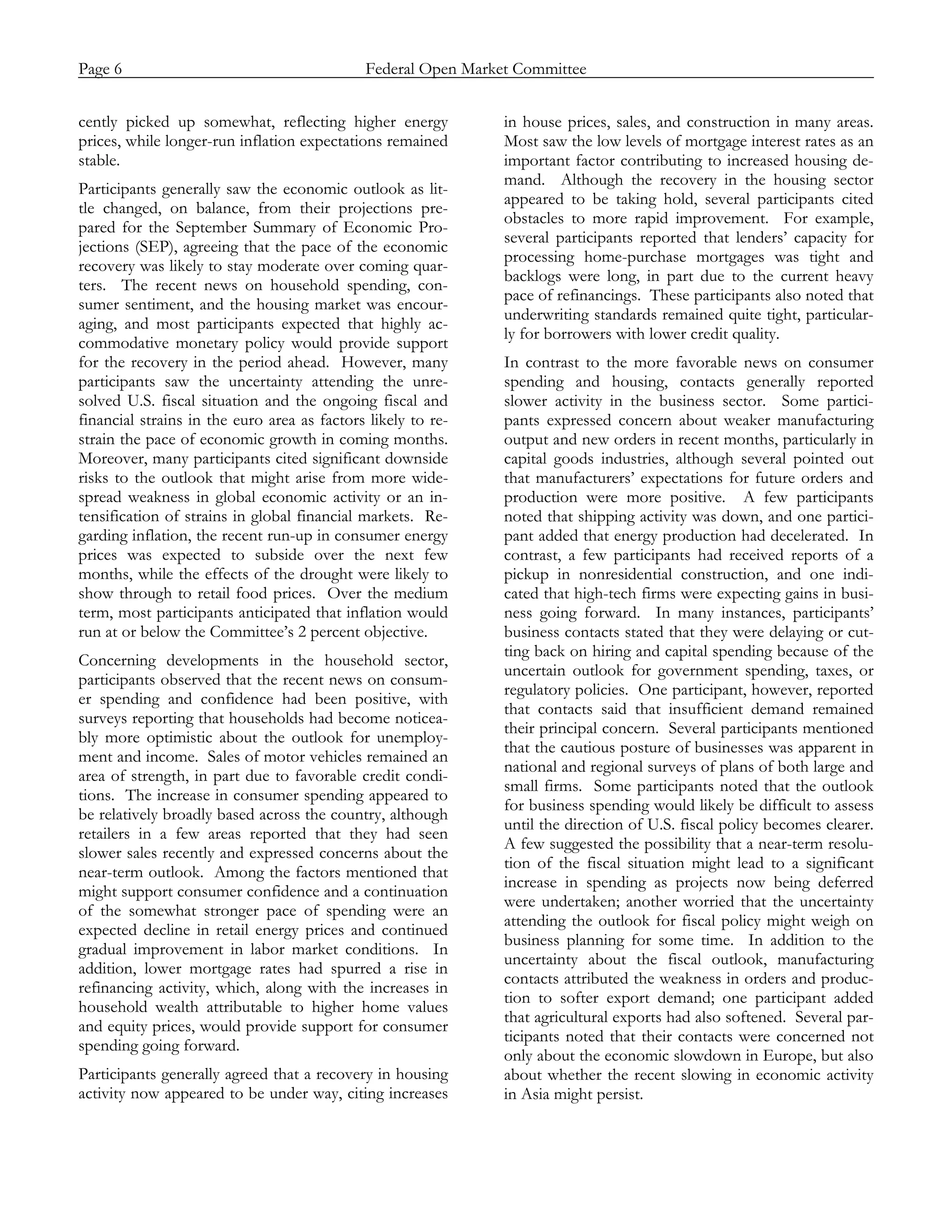 Page 6                            Federal Open Market Committee
_____________________________________________________________________________________________

cently picked up somewhat, reflecting higher energy           in house prices, sales, and construction in many areas.
prices, while longer-run inflation expectations remained      Most saw the low levels of mortgage interest rates as an
stable.                                                       important factor contributing to increased housing de-
                                                              mand. Although the recovery in the housing sector
Participants generally saw the economic outlook as lit-
                                                              appeared to be taking hold, several participants cited
tle changed, on balance, from their projections pre-
                                                              obstacles to more rapid improvement. For example,
pared for the September Summary of Economic Pro-
                                                              several participants reported that lenders’ capacity for
jections (SEP), agreeing that the pace of the economic
                                                              processing home-purchase mortgages was tight and
recovery was likely to stay moderate over coming quar-
                                                              backlogs were long, in part due to the current heavy
ters. The recent news on household spending, con-
                                                              pace of refinancings. These participants also noted that
sumer sentiment, and the housing market was encour-
                                                              underwriting standards remained quite tight, particular-
aging, and most participants expected that highly ac-
                                                              ly for borrowers with lower credit quality.
commodative monetary policy would provide support
for the recovery in the period ahead. However, many           In contrast to the more favorable news on consumer
participants saw the uncertainty attending the unre-          spending and housing, contacts generally reported
solved U.S. fiscal situation and the ongoing fiscal and       slower activity in the business sector. Some partici-
financial strains in the euro area as factors likely to re-   pants expressed concern about weaker manufacturing
strain the pace of economic growth in coming months.          output and new orders in recent months, particularly in
Moreover, many participants cited significant downside        capital goods industries, although several pointed out
risks to the outlook that might arise from more wide-         that manufacturers’ expectations for future orders and
spread weakness in global economic activity or an in-         production were more positive. A few participants
tensification of strains in global financial markets. Re-     noted that shipping activity was down, and one partici-
garding inflation, the recent run-up in consumer energy       pant added that energy production had decelerated. In
prices was expected to subside over the next few              contrast, a few participants had received reports of a
months, while the effects of the drought were likely to       pickup in nonresidential construction, and one indi-
show through to retail food prices. Over the medium           cated that high-tech firms were expecting gains in busi-
term, most participants anticipated that inflation would      ness going forward. In many instances, participants’
run at or below the Committee’s 2 percent objective.          business contacts stated that they were delaying or cut-
                                                              ting back on hiring and capital spending because of the
Concerning developments in the household sector,
                                                              uncertain outlook for government spending, taxes, or
participants observed that the recent news on consum-
                                                              regulatory policies. One participant, however, reported
er spending and confidence had been positive, with
                                                              that contacts said that insufficient demand remained
surveys reporting that households had become noticea-
                                                              their principal concern. Several participants mentioned
bly more optimistic about the outlook for unemploy-
                                                              that the cautious posture of businesses was apparent in
ment and income. Sales of motor vehicles remained an
                                                              national and regional surveys of plans of both large and
area of strength, in part due to favorable credit condi-
                                                              small firms. Some participants noted that the outlook
tions. The increase in consumer spending appeared to
                                                              for business spending would likely be difficult to assess
be relatively broadly based across the country, although
                                                              until the direction of U.S. fiscal policy becomes clearer.
retailers in a few areas reported that they had seen
                                                              A few suggested the possibility that a near-term resolu-
slower sales recently and expressed concerns about the
                                                              tion of the fiscal situation might lead to a significant
near-term outlook. Among the factors mentioned that
                                                              increase in spending as projects now being deferred
might support consumer confidence and a continuation
                                                              were undertaken; another worried that the uncertainty
of the somewhat stronger pace of spending were an
                                                              attending the outlook for fiscal policy might weigh on
expected decline in retail energy prices and continued
                                                              business planning for some time. In addition to the
gradual improvement in labor market conditions. In
                                                              uncertainty about the fiscal outlook, manufacturing
addition, lower mortgage rates had spurred a rise in
                                                              contacts attributed the weakness in orders and produc-
refinancing activity, which, along with the increases in
                                                              tion to softer export demand; one participant added
household wealth attributable to higher home values
                                                              that agricultural exports had also softened. Several par-
and equity prices, would provide support for consumer
                                                              ticipants noted that their contacts were concerned not
spending going forward.
                                                              only about the economic slowdown in Europe, but also
Participants generally agreed that a recovery in housing      about whether the recent slowing in economic activity
activity now appeared to be under way, citing increases       in Asia might persist.
 