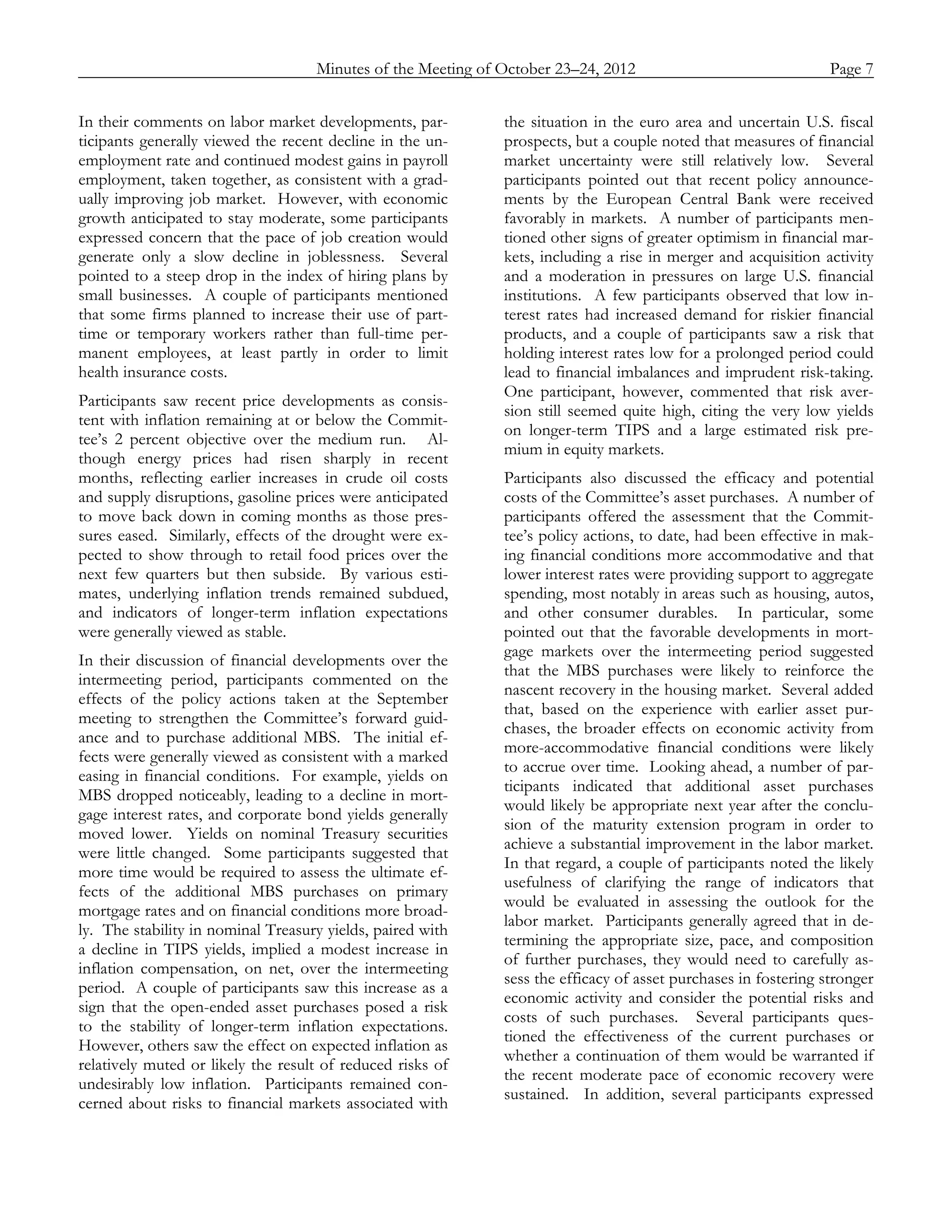 Minutes of the Meeting of October 23–24, 2012               Page 7
_____________________________________________________________________________________________

In their comments on labor market developments, par-        the situation in the euro area and uncertain U.S. fiscal
ticipants generally viewed the recent decline in the un-    prospects, but a couple noted that measures of financial
employment rate and continued modest gains in payroll       market uncertainty were still relatively low. Several
employment, taken together, as consistent with a grad-      participants pointed out that recent policy announce-
ually improving job market. However, with economic          ments by the European Central Bank were received
growth anticipated to stay moderate, some participants      favorably in markets. A number of participants men-
expressed concern that the pace of job creation would       tioned other signs of greater optimism in financial mar-
generate only a slow decline in joblessness. Several        kets, including a rise in merger and acquisition activity
pointed to a steep drop in the index of hiring plans by     and a moderation in pressures on large U.S. financial
small businesses. A couple of participants mentioned        institutions. A few participants observed that low in-
that some firms planned to increase their use of part-      terest rates had increased demand for riskier financial
time or temporary workers rather than full-time per-        products, and a couple of participants saw a risk that
manent employees, at least partly in order to limit         holding interest rates low for a prolonged period could
health insurance costs.                                     lead to financial imbalances and imprudent risk-taking.
                                                            One participant, however, commented that risk aver-
Participants saw recent price developments as consis-
                                                            sion still seemed quite high, citing the very low yields
tent with inflation remaining at or below the Commit-
                                                            on longer-term TIPS and a large estimated risk pre-
tee’s 2 percent objective over the medium run. Al-
                                                            mium in equity markets.
though energy prices had risen sharply in recent
months, reflecting earlier increases in crude oil costs     Participants also discussed the efficacy and potential
and supply disruptions, gasoline prices were anticipated    costs of the Committee’s asset purchases. A number of
to move back down in coming months as those pres-           participants offered the assessment that the Commit-
sures eased. Similarly, effects of the drought were ex-     tee’s policy actions, to date, had been effective in mak-
pected to show through to retail food prices over the       ing financial conditions more accommodative and that
next few quarters but then subside. By various esti-        lower interest rates were providing support to aggregate
mates, underlying inflation trends remained subdued,        spending, most notably in areas such as housing, autos,
and indicators of longer-term inflation expectations        and other consumer durables. In particular, some
were generally viewed as stable.                            pointed out that the favorable developments in mort-
                                                            gage markets over the intermeeting period suggested
In their discussion of financial developments over the
                                                            that the MBS purchases were likely to reinforce the
intermeeting period, participants commented on the
                                                            nascent recovery in the housing market. Several added
effects of the policy actions taken at the September
                                                            that, based on the experience with earlier asset pur-
meeting to strengthen the Committee’s forward guid-
                                                            chases, the broader effects on economic activity from
ance and to purchase additional MBS. The initial ef-
                                                            more-accommodative financial conditions were likely
fects were generally viewed as consistent with a marked
                                                            to accrue over time. Looking ahead, a number of par-
easing in financial conditions. For example, yields on
                                                            ticipants indicated that additional asset purchases
MBS dropped noticeably, leading to a decline in mort-
                                                            would likely be appropriate next year after the conclu-
gage interest rates, and corporate bond yields generally
                                                            sion of the maturity extension program in order to
moved lower. Yields on nominal Treasury securities
                                                            achieve a substantial improvement in the labor market.
were little changed. Some participants suggested that
                                                            In that regard, a couple of participants noted the likely
more time would be required to assess the ultimate ef-
                                                            usefulness of clarifying the range of indicators that
fects of the additional MBS purchases on primary
                                                            would be evaluated in assessing the outlook for the
mortgage rates and on financial conditions more broad-
                                                            labor market. Participants generally agreed that in de-
ly. The stability in nominal Treasury yields, paired with
                                                            termining the appropriate size, pace, and composition
a decline in TIPS yields, implied a modest increase in
                                                            of further purchases, they would need to carefully as-
inflation compensation, on net, over the intermeeting
                                                            sess the efficacy of asset purchases in fostering stronger
period. A couple of participants saw this increase as a
                                                            economic activity and consider the potential risks and
sign that the open-ended asset purchases posed a risk
                                                            costs of such purchases. Several participants ques-
to the stability of longer-term inflation expectations.
                                                            tioned the effectiveness of the current purchases or
However, others saw the effect on expected inflation as
                                                            whether a continuation of them would be warranted if
relatively muted or likely the result of reduced risks of
                                                            the recent moderate pace of economic recovery were
undesirably low inflation. Participants remained con-
                                                            sustained. In addition, several participants expressed
cerned about risks to financial markets associated with
 