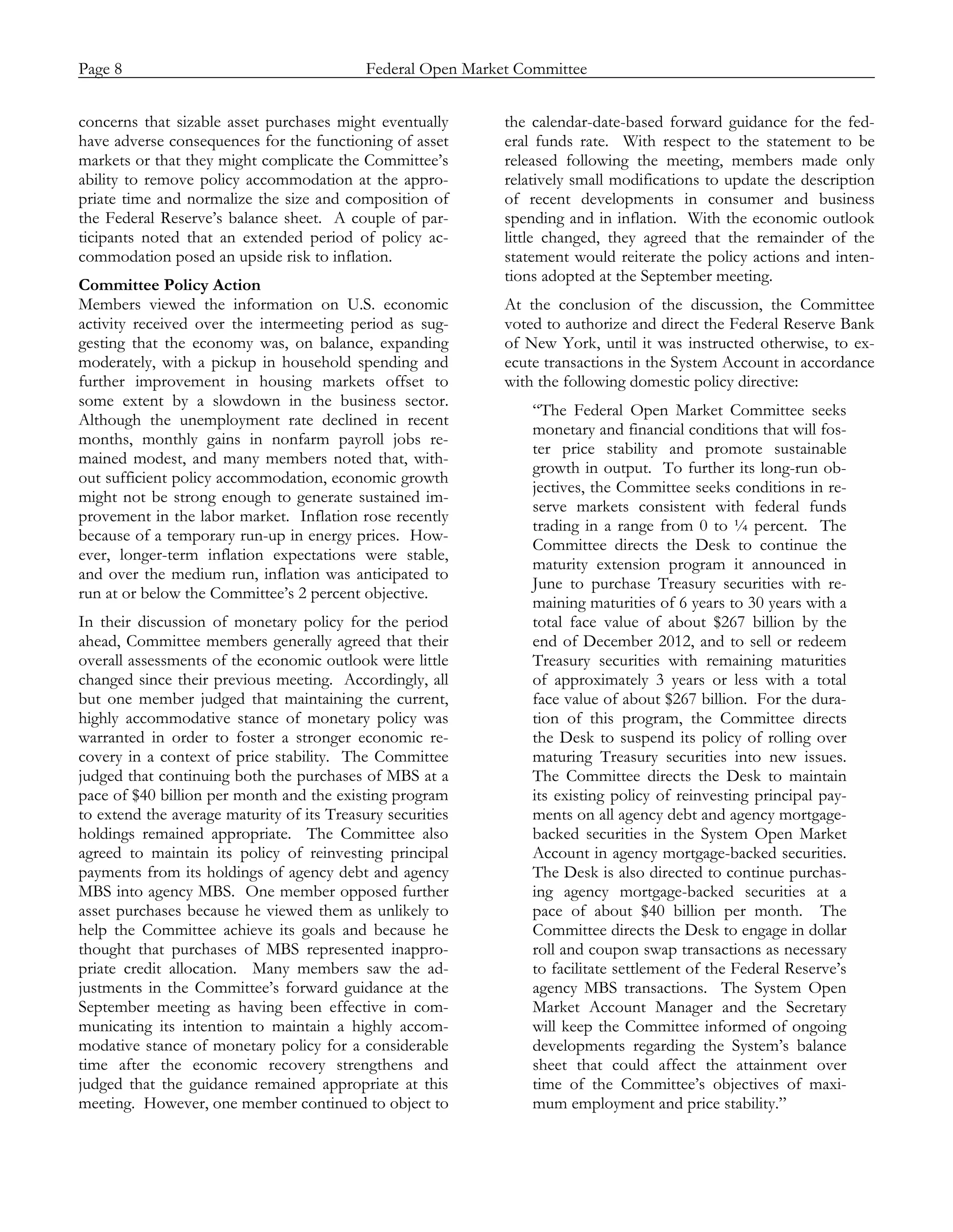 Page 8                            Federal Open Market Committee
_____________________________________________________________________________________________

concerns that sizable asset purchases might eventually      the calendar-date-based forward guidance for the fed-
have adverse consequences for the functioning of asset      eral funds rate. With respect to the statement to be
markets or that they might complicate the Committee’s       released following the meeting, members made only
ability to remove policy accommodation at the appro-        relatively small modifications to update the description
priate time and normalize the size and composition of       of recent developments in consumer and business
the Federal Reserve’s balance sheet. A couple of par-       spending and in inflation. With the economic outlook
ticipants noted that an extended period of policy ac-       little changed, they agreed that the remainder of the
commodation posed an upside risk to inflation.              statement would reiterate the policy actions and inten-
                                                            tions adopted at the September meeting.
Committee Policy Action
Members viewed the information on U.S. economic             At the conclusion of the discussion, the Committee
activity received over the intermeeting period as sug-      voted to authorize and direct the Federal Reserve Bank
gesting that the economy was, on balance, expanding         of New York, until it was instructed otherwise, to ex-
moderately, with a pickup in household spending and         ecute transactions in the System Account in accordance
further improvement in housing markets offset to            with the following domestic policy directive:
some extent by a slowdown in the business sector.
                                                                “The Federal Open Market Committee seeks
Although the unemployment rate declined in recent
                                                                monetary and financial conditions that will fos-
months, monthly gains in nonfarm payroll jobs re-
                                                                ter price stability and promote sustainable
mained modest, and many members noted that, with-
                                                                growth in output. To further its long-run ob-
out sufficient policy accommodation, economic growth
                                                                jectives, the Committee seeks conditions in re-
might not be strong enough to generate sustained im-
                                                                serve markets consistent with federal funds
provement in the labor market. Inflation rose recently
                                                                trading in a range from 0 to ¼ percent. The
because of a temporary run-up in energy prices. How-
                                                                Committee directs the Desk to continue the
ever, longer-term inflation expectations were stable,
                                                                maturity extension program it announced in
and over the medium run, inflation was anticipated to
                                                                June to purchase Treasury securities with re-
run at or below the Committee’s 2 percent objective.
                                                                maining maturities of 6 years to 30 years with a
In their discussion of monetary policy for the period           total face value of about $267 billion by the
ahead, Committee members generally agreed that their            end of December 2012, and to sell or redeem
overall assessments of the economic outlook were little         Treasury securities with remaining maturities
changed since their previous meeting. Accordingly, all          of approximately 3 years or less with a total
but one member judged that maintaining the current,             face value of about $267 billion. For the dura-
highly accommodative stance of monetary policy was              tion of this program, the Committee directs
warranted in order to foster a stronger economic re-            the Desk to suspend its policy of rolling over
covery in a context of price stability. The Committee           maturing Treasury securities into new issues.
judged that continuing both the purchases of MBS at a           The Committee directs the Desk to maintain
pace of $40 billion per month and the existing program          its existing policy of reinvesting principal pay-
to extend the average maturity of its Treasury securities       ments on all agency debt and agency mortgage-
holdings remained appropriate. The Committee also               backed securities in the System Open Market
agreed to maintain its policy of reinvesting principal          Account in agency mortgage-backed securities.
payments from its holdings of agency debt and agency            The Desk is also directed to continue purchas-
MBS into agency MBS. One member opposed further                 ing agency mortgage-backed securities at a
asset purchases because he viewed them as unlikely to           pace of about $40 billion per month. The
help the Committee achieve its goals and because he             Committee directs the Desk to engage in dollar
thought that purchases of MBS represented inappro-              roll and coupon swap transactions as necessary
priate credit allocation. Many members saw the ad-              to facilitate settlement of the Federal Reserve’s
justments in the Committee’s forward guidance at the            agency MBS transactions. The System Open
September meeting as having been effective in com-              Market Account Manager and the Secretary
municating its intention to maintain a highly accom-            will keep the Committee informed of ongoing
modative stance of monetary policy for a considerable           developments regarding the System’s balance
time after the economic recovery strengthens and                sheet that could affect the attainment over
judged that the guidance remained appropriate at this           time of the Committee’s objectives of maxi-
meeting. However, one member continued to object to             mum employment and price stability.”
 