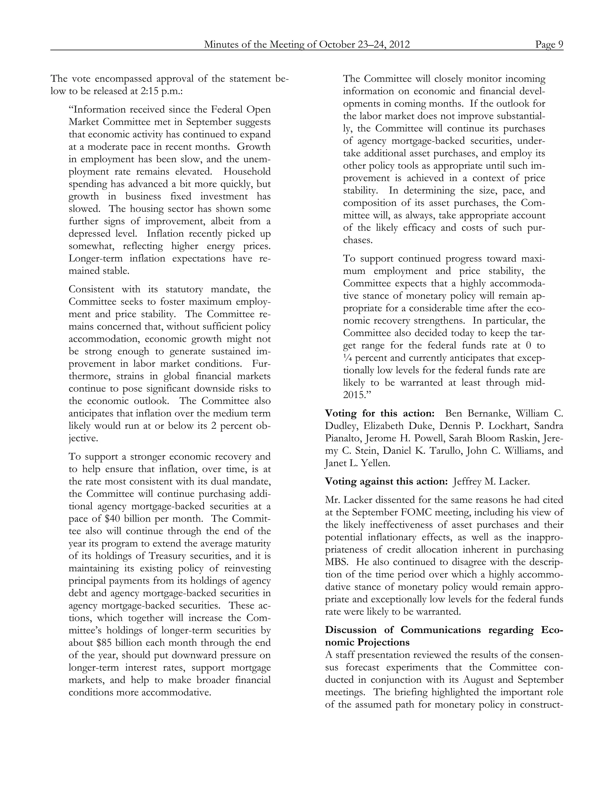Minutes of the Meeting of October 23–24, 2012               Page 9
_____________________________________________________________________________________________

The vote encompassed approval of the statement be-         The Committee will closely monitor incoming
low to be released at 2:15 p.m.:                           information on economic and financial devel-
                                                           opments in coming months. If the outlook for
   “Information received since the Federal Open
                                                           the labor market does not improve substantial-
   Market Committee met in September suggests
                                                           ly, the Committee will continue its purchases
   that economic activity has continued to expand
                                                           of agency mortgage-backed securities, under-
   at a moderate pace in recent months. Growth
                                                           take additional asset purchases, and employ its
   in employment has been slow, and the unem-
                                                           other policy tools as appropriate until such im-
   ployment rate remains elevated. Household
                                                           provement is achieved in a context of price
   spending has advanced a bit more quickly, but
                                                           stability. In determining the size, pace, and
   growth in business fixed investment has
                                                           composition of its asset purchases, the Com-
   slowed. The housing sector has shown some
                                                           mittee will, as always, take appropriate account
   further signs of improvement, albeit from a
                                                           of the likely efficacy and costs of such pur-
   depressed level. Inflation recently picked up
                                                           chases.
   somewhat, reflecting higher energy prices.
   Longer-term inflation expectations have re-             To support continued progress toward maxi-
   mained stable.                                          mum employment and price stability, the
                                                           Committee expects that a highly accommoda-
   Consistent with its statutory mandate, the
                                                           tive stance of monetary policy will remain ap-
   Committee seeks to foster maximum employ-
                                                           propriate for a considerable time after the eco-
   ment and price stability. The Committee re-
                                                           nomic recovery strengthens. In particular, the
   mains concerned that, without sufficient policy
                                                           Committee also decided today to keep the tar-
   accommodation, economic growth might not
                                                           get range for the federal funds rate at 0 to
   be strong enough to generate sustained im-
                                                           ¼ percent and currently anticipates that excep-
   provement in labor market conditions. Fur-
                                                           tionally low levels for the federal funds rate are
   thermore, strains in global financial markets
                                                           likely to be warranted at least through mid-
   continue to pose significant downside risks to
                                                           2015.”
   the economic outlook. The Committee also
   anticipates that inflation over the medium term     Voting for this action: Ben Bernanke, William C.
   likely would run at or below its 2 percent ob-      Dudley, Elizabeth Duke, Dennis P. Lockhart, Sandra
   jective.                                            Pianalto, Jerome H. Powell, Sarah Bloom Raskin, Jere-
                                                       my C. Stein, Daniel K. Tarullo, John C. Williams, and
   To support a stronger economic recovery and
                                                       Janet L. Yellen.
   to help ensure that inflation, over time, is at
   the rate most consistent with its dual mandate,     Voting against this action: Jeffrey M. Lacker.
   the Committee will continue purchasing addi-
                                                       Mr. Lacker dissented for the same reasons he had cited
   tional agency mortgage-backed securities at a
                                                       at the September FOMC meeting, including his view of
   pace of $40 billion per month. The Commit-
                                                       the likely ineffectiveness of asset purchases and their
   tee also will continue through the end of the
                                                       potential inflationary effects, as well as the inappro-
   year its program to extend the average maturity
                                                       priateness of credit allocation inherent in purchasing
   of its holdings of Treasury securities, and it is
                                                       MBS. He also continued to disagree with the descrip-
   maintaining its existing policy of reinvesting
                                                       tion of the time period over which a highly accommo-
   principal payments from its holdings of agency
                                                       dative stance of monetary policy would remain appro-
   debt and agency mortgage-backed securities in
                                                       priate and exceptionally low levels for the federal funds
   agency mortgage-backed securities. These ac-
                                                       rate were likely to be warranted.
   tions, which together will increase the Com-
   mittee’s holdings of longer-term securities by      Discussion of Communications regarding Eco-
   about $85 billion each month through the end        nomic Projections
   of the year, should put downward pressure on        A staff presentation reviewed the results of the consen-
   longer-term interest rates, support mortgage        sus forecast experiments that the Committee con-
   markets, and help to make broader financial         ducted in conjunction with its August and September
   conditions more accommodative.                      meetings. The briefing highlighted the important role
                                                       of the assumed path for monetary policy in construct-
 