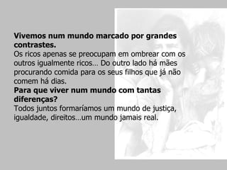Vivemos num mundo marcado por grandes contrastes. Os ricos apenas se preocupam em ombrear com os outros igualmente ricos… Do outro lado há mães procurando comida para os seus filhos que já não comem há dias.  Para que viver num mundo com tantas diferenças?  Todos juntos formaríamos um mundo de justiça, igualdade, direitos…um mundo jamais real. 