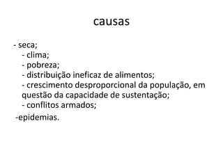 causas
- seca;
- clima;
- pobreza;
- distribuição ineficaz de alimentos;
- crescimento desproporcional da população, em
questão da capacidade de sustentação;
- conflitos armados;
-epidemias.

 