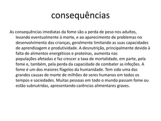 consequências
As consequências imediatas da fome são a perda de peso nos adultos,
levando eventualmente à morte, e ao aparecimento de problemas no
desenvolvimento das crianças, geralmente limitando as suas capacidades
de aprendizagem e produtividade. A desnutrição, principalmente devido à
falta de alimentos energéticos e proteínas, aumenta nas
populações afetadas e faz crescer a taxa de mortalidade, em parte, pela
fome e, também, pela perda da capacidade de combater as infeções. A
fome é um dos maiores flagelos da humanidade. Tem sido uma das
grandes causas de morte de milhões de seres humanos em todos os
tempos e sociedades. Muitas pessoas em todo o mundo passam fome ou
estão subnutridas, apresentando carências alimentares graves.

 