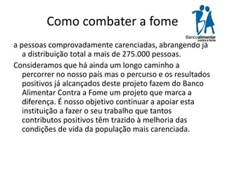 Como combater a fome
a pessoas comprovadamente carenciadas, abrangendo já
a distribuição total a mais de 275.000 pessoas.
Consideramos que há ainda um longo caminho a
percorrer no nosso país mas o percurso e os resultados
positivos já alcançados deste projeto fazem do Banco
Alimentar Contra a Fome um projeto que marca a
diferença. É nosso objetivo continuar a apoiar esta
instituição a fazer o seu trabalho que tantos
contributos positivos têm trazido à melhoria das
condições de vida da população mais carenciada.

 