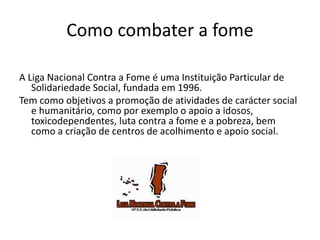 Como combater a fome
A Liga Nacional Contra a Fome é uma Instituição Particular de
Solidariedade Social, fundada em 1996.
Tem como objetivos a promoção de atividades de carácter social
e humanitário, como por exemplo o apoio a idosos,
toxicodependentes, luta contra a fome e a pobreza, bem
como a criação de centros de acolhimento e apoio social.

 