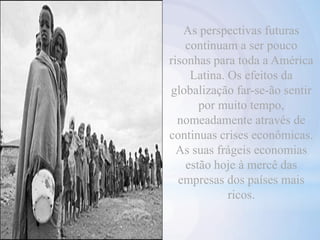 As perspectivas futuras
continuam a ser pouco
risonhas para toda a América
Latina. Os efeitos da
globalização far-se-ão sentir
por muito tempo,
nomeadamente através de
continuas crises econômicas.
As suas frágeis economias
estão hoje à mercê das
empresas dos países mais
ricos.
 