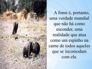 A fome é, portanto,
uma verdade mundial
que não há como
esconder, uma
realidade que atua
como um espinho na
carne de todos aqueles
que se incomodam
com ela.
 