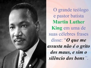 O grande teólogo
e pastor batista
Martin Luther
King em uma de
suas célebres frases
disse: “O que me
assusta não é o grito
dos maus, e sim o
silêncio dos bons”.
 