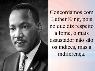Concordamos com
Luther King, pois
no que diz respeito
à fome, o mais
assustador não são
os índices, mas a
indiferença.
 