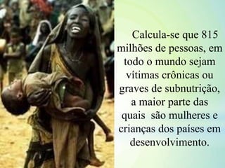 Calcula-se que 815
milhões de pessoas, em
todo o mundo sejam
vítimas crônicas ou
graves de subnutrição,
a maior parte das
quais são mulheres e
crianças dos países em
desenvolvimento.
 