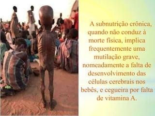 A subnutrição crônica,
quando não conduz à
morte física, implica
frequentemente uma
mutilação grave,
nomeadamente a falta de
desenvolvimento das
células cerebrais nos
bebês, e cegueira por falta
de vitamina A.
 