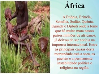 África
A Etiópia, Eritréia,
Somália, Sudão, Quênia,
Uganda e Djibuti onde a fome
que há muito mata nestes
países milhões de africanos,
já deixou de ser notícia na
imprensa internacional. Entre
as principais causas desta
mortandade está a seca, as
guerras e a permanente
instabilidade política e
religiosa na região.
 