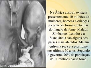 Na África austral, existem
presentemente 10 milhões de
mulheres, homens e crianças
a conhecer formas extremas
do flagelo da fome. Malaui,
Zimbábue, Lesotho e a
Suazilândia são alguns dos
países mais afetados. Malaui
enfrenta seca e a pior fome
nos últimos 50 anos. Segundo
o governo, 70% da população
de 11 milhões passa fome.
 